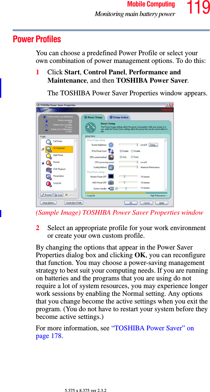 119Mobile ComputingMonitoring main battery power5.375 x 8.375 ver 2.3.2Power ProfilesYou can choose a predefined Power Profile or select your own combination of power management options. To do this:1Click Start, Control Panel, Performance and Maintenance, and then TOSHIBA Power Saver. The TOSHIBA Power Saver Properties window appears.(Sample Image) TOSHIBA Power Saver Properties window2Select an appropriate profile for your work environment or create your own custom profile.By changing the options that appear in the Power Saver Properties dialog box and clicking OK, you can reconfigure that function. You may choose a power-saving management strategy to best suit your computing needs. If you are running on batteries and the programs that you are using do not require a lot of system resources, you may experience longer work sessions by enabling the Normal setting. Any options that you change become the active settings when you exit the program. (You do not have to restart your system before they become active settings.)For more information, see “TOSHIBA Power Saver” on page 178. 