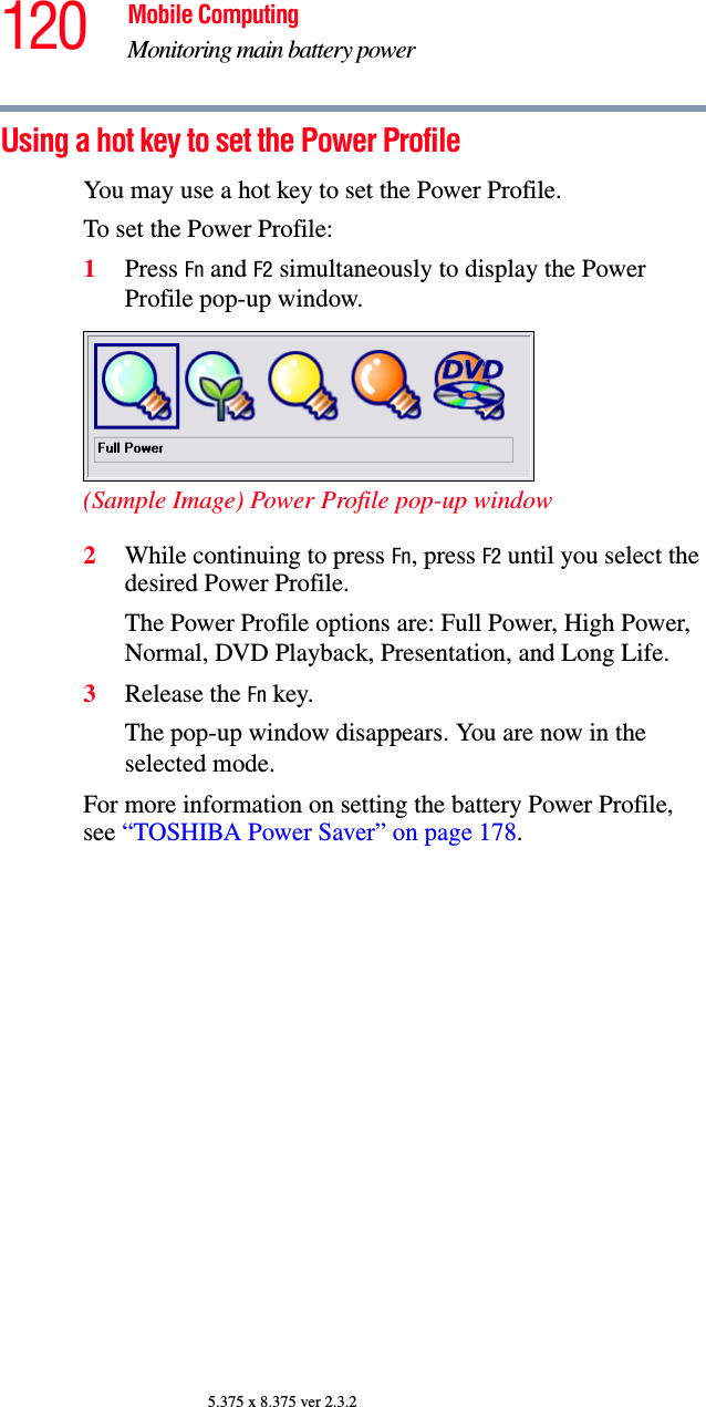 120 Mobile ComputingMonitoring main battery power5.375 x 8.375 ver 2.3.2Using a hot key to set the Power ProfileYou may use a hot key to set the Power Profile.To set the Power Profile: 1Press Fn and F2 simultaneously to display the Power Profile pop-up window.(Sample Image) Power Profile pop-up window2While continuing to press Fn, press F2 until you select the desired Power Profile.The Power Profile options are: Full Power, High Power, Normal, DVD Playback, Presentation, and Long Life. 3Release the Fn key.The pop-up window disappears. You are now in the selected mode.For more information on setting the battery Power Profile, see “TOSHIBA Power Saver” on page 178. 