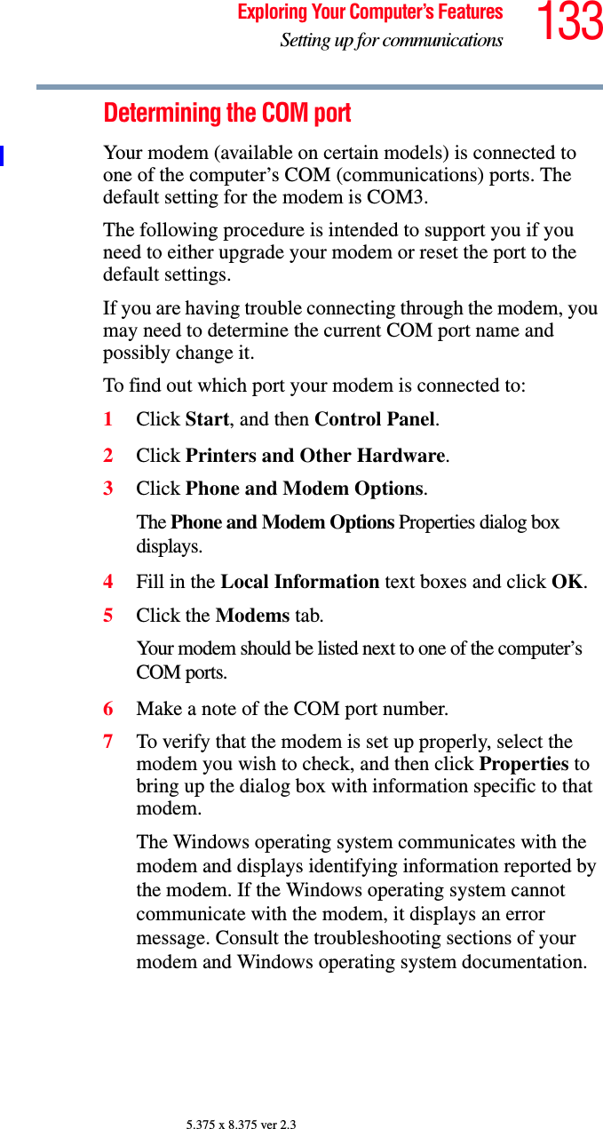 133Exploring Your Computer’s FeaturesSetting up for communications5.375 x 8.375 ver 2.3Determining the COM port Your modem (available on certain models) is connected to one of the computer’s COM (communications) ports. The default setting for the modem is COM3.The following procedure is intended to support you if you need to either upgrade your modem or reset the port to the default settings.If you are having trouble connecting through the modem, you may need to determine the current COM port name and possibly change it.To find out which port your modem is connected to:1Click Start, and then Control Panel.2Click Printers and Other Hardware.3Click Phone and Modem Options.The Phone and Modem Options Properties dialog box displays.4Fill in the Local Information text boxes and click OK.5Click the Modems tab.Your modem should be listed next to one of the computer’s COM ports.6Make a note of the COM port number.7To verify that the modem is set up properly, select the modem you wish to check, and then click Properties to bring up the dialog box with information specific to that modem.The Windows operating system communicates with the modem and displays identifying information reported by the modem. If the Windows operating system cannot communicate with the modem, it displays an error message. Consult the troubleshooting sections of your modem and Windows operating system documentation.