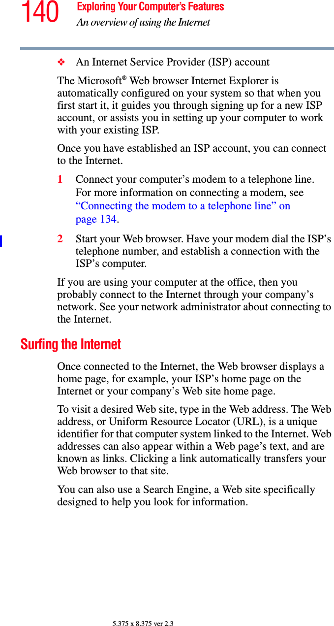 140 Exploring Your Computer’s FeaturesAn overview of using the Internet5.375 x 8.375 ver 2.3❖An Internet Service Provider (ISP) accountThe Microsoft® Web browser Internet Explorer is automatically configured on your system so that when you first start it, it guides you through signing up for a new ISP account, or assists you in setting up your computer to work with your existing ISP. Once you have established an ISP account, you can connect to the Internet.1Connect your computer’s modem to a telephone line.For more information on connecting a modem, see “Connecting the modem to a telephone line” on page 134.2Start your Web browser. Have your modem dial the ISP’s telephone number, and establish a connection with the ISP’s computer. If you are using your computer at the office, then you probably connect to the Internet through your company’s network. See your network administrator about connecting to the Internet. Surfing the InternetOnce connected to the Internet, the Web browser displays a home page, for example, your ISP’s home page on the Internet or your company’s Web site home page. To visit a desired Web site, type in the Web address. The Web address, or Uniform Resource Locator (URL), is a unique identifier for that computer system linked to the Internet. Web addresses can also appear within a Web page’s text, and are known as links. Clicking a link automatically transfers your Web browser to that site. You can also use a Search Engine, a Web site specifically designed to help you look for information.