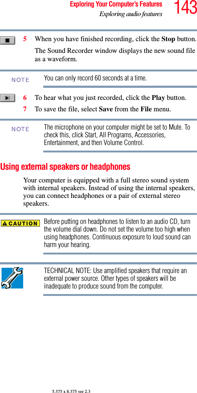 143Exploring Your Computer’s FeaturesExploring audio features5.375 x 8.375 ver 2.35When you have finished recording, click the Stop button.The Sound Recorder window displays the new sound file as a waveform. You can only record 60 seconds at a time.6To hear what you just recorded, click the Play button.7To save the file, select Save from the File menu.The microphone on your computer might be set to Mute. To check this, click Start, All Programs, Accessories, Entertainment, and then Volume Control.Using external speakers or headphonesYour computer is equipped with a full stereo sound system with internal speakers. Instead of using the internal speakers, you can connect headphones or a pair of external stereo speakers.Before putting on headphones to listen to an audio CD, turn the volume dial down. Do not set the volume too high when using headphones. Continuous exposure to loud sound can harm your hearing.TECHNICAL NOTE: Use amplified speakers that require an external power source. Other types of speakers will be inadequate to produce sound from the computer.NOTENOTE
