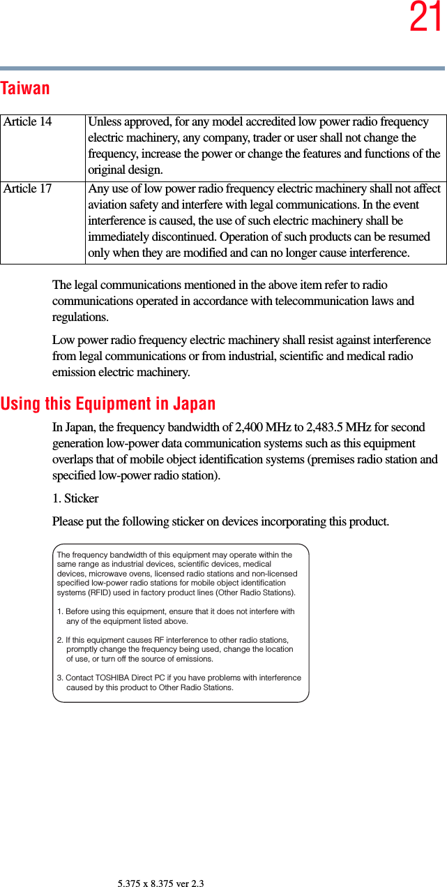 215.375 x 8.375 ver 2.3TaiwanThe legal communications mentioned in the above item refer to radio communications operated in accordance with telecommunication laws and regulations.Low power radio frequency electric machinery shall resist against interference from legal communications or from industrial, scientific and medical radio emission electric machinery.Using this Equipment in JapanIn Japan, the frequency bandwidth of 2,400 MHz to 2,483.5 MHz for second generation low-power data communication systems such as this equipment overlaps that of mobile object identification systems (premises radio station and specified low-power radio station).1. StickerPlease put the following sticker on devices incorporating this product.Article 14  Unless approved, for any model accredited low power radio frequency electric machinery, any company, trader or user shall not change the frequency, increase the power or change the features and functions of the original design.Article 17  Any use of low power radio frequency electric machinery shall not affect aviation safety and interfere with legal communications. In the event interference is caused, the use of such electric machinery shall be immediately discontinued. Operation of such products can be resumed only when they are modified and can no longer cause interference.The frequency bandwidth of this equipment may operate within the same range as industrial devices, scientific devices, medical devices, microwave ovens, licensed radio stations and non-licensed specified low-power radio stations for mobile object identification systems (RFID) used in factory product lines (Other Radio Stations). 1. Before using this equipment, ensure that it does not interfere with any of the equipment listed above. 2. If this equipment causes RF interference to other radio stations, promptly change the frequency being used, change the location of use, or turn off the source of emissions. 3. Contact TOSHIBA Direct PC if you have problems with interference caused by this product to Other Radio Stations. 