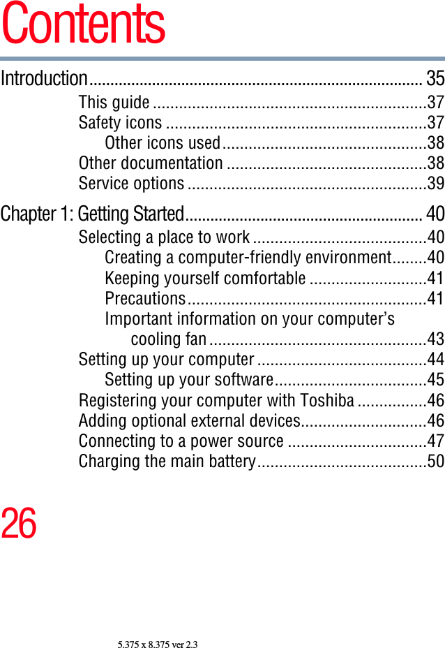 265.375 x 8.375 ver 2.3ContentsIntroduction................................................................................ 35This guide ...............................................................37Safety icons ............................................................37Other icons used...............................................38Other documentation ..............................................38Service options .......................................................39Chapter 1: Getting Started......................................................... 40Selecting a place to work ........................................40Creating a computer-friendly environment........40Keeping yourself comfortable ...........................41Precautions.......................................................41Important information on your computer’scooling fan ..................................................43Setting up your computer .......................................44Setting up your software...................................45Registering your computer with Toshiba ................46Adding optional external devices.............................46Connecting to a power source ................................47Charging the main battery.......................................50