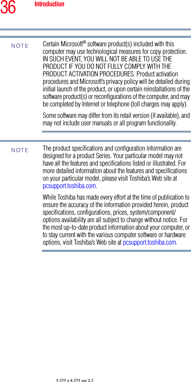 36 Introduction5.375 x 8.375 ver 2.3Certain Microsoft® software product(s) included with this computer may use technological measures for copy protection. IN SUCH EVENT, YOU WILL NOT BE ABLE TO USE THE PRODUCT IF YOU DO NOT FULLY COMPLY WITH THE PRODUCT ACTIVATION PROCEDURES. Product activation procedures and Microsoft’s privacy policy will be detailed during initial launch of the product, or upon certain reinstallations of the software product(s) or reconfigurations of the computer, and may be completed by Internet or telephone (toll charges may apply).Some software may differ from its retail version (if available), and may not include user manuals or all program functionality.The product specifications and configuration information are designed for a product Series. Your particular model may not have all the features and specifications listed or illustrated. For more detailed information about the features and specifications on your particular model, please visit Toshiba’s Web site at pcsupport.toshiba.com.While Toshiba has made every effort at the time of publication to ensure the accuracy of the information provided herein, product specifications, configurations, prices, system/component/options availability are all subject to change without notice. For the most up-to-date product information about your computer, or to stay current with the various computer software or hardware options, visit Toshiba’s Web site at pcsupport.toshiba.com. NOTENOTE