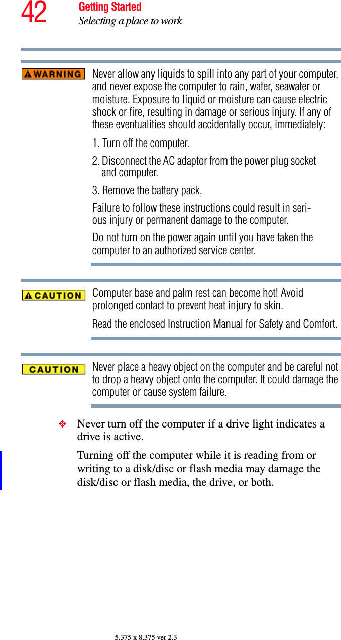 42 Getting StartedSelecting a place to work5.375 x 8.375 ver 2.3Never allow any liquids to spill into any part of your computer, and never expose the computer to rain, water, seawater or moisture. Exposure to liquid or moisture can cause electric shock or fire, resulting in damage or serious injury. If any of these eventualities should accidentally occur, immediately:1. Turn off the computer.2. Disconnect the AC adaptor from the power plug socket and computer.3. Remove the battery pack.Failure to follow these instructions could result in seri-ous injury or permanent damage to the computer.Do not turn on the power again until you have taken the computer to an authorized service center.Computer base and palm rest can become hot! Avoid prolonged contact to prevent heat injury to skin.Read the enclosed Instruction Manual for Safety and Comfort.Never place a heavy object on the computer and be careful not to drop a heavy object onto the computer. It could damage the computer or cause system failure.❖Never turn off the computer if a drive light indicates a drive is active.Turning off the computer while it is reading from or writing to a disk/disc or flash media may damage the disk/disc or flash media, the drive, or both.