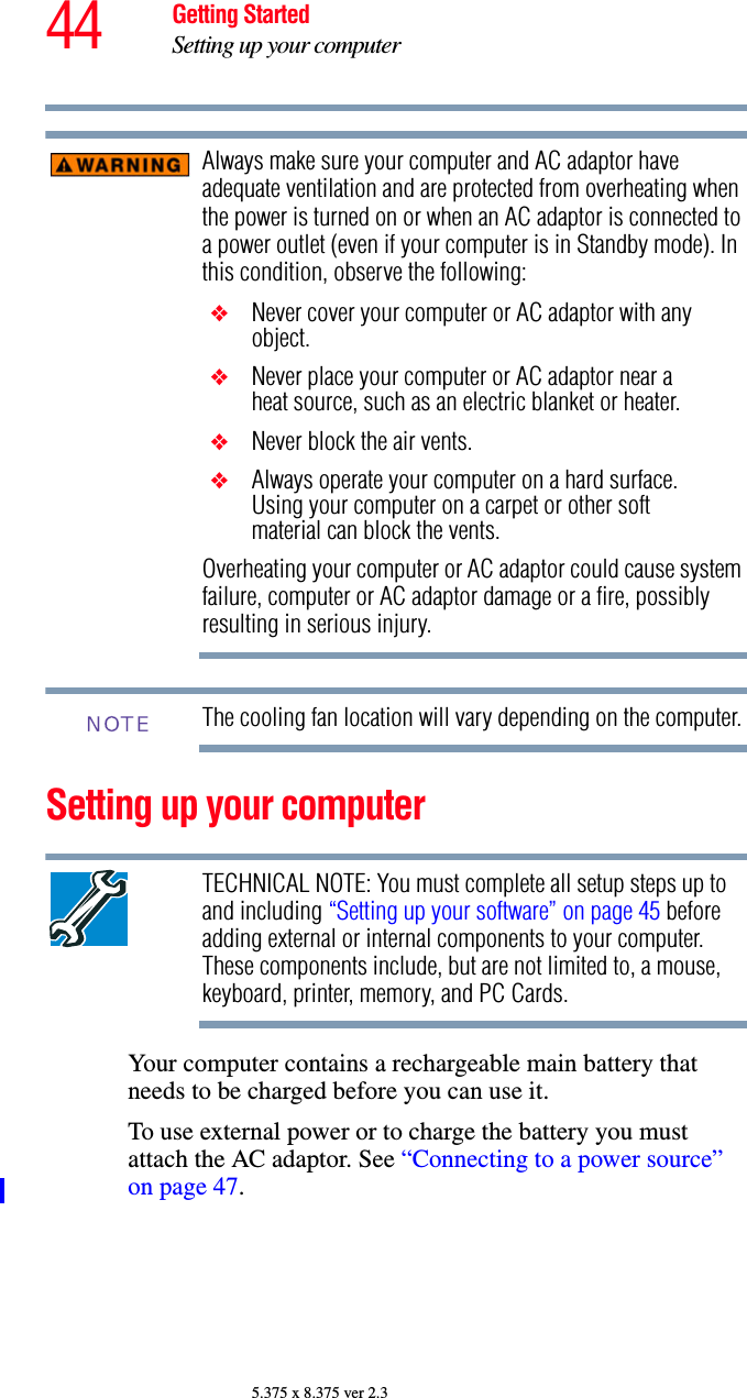 44 Getting StartedSetting up your computer5.375 x 8.375 ver 2.3Always make sure your computer and AC adaptor have adequate ventilation and are protected from overheating when the power is turned on or when an AC adaptor is connected to a power outlet (even if your computer is in Standby mode). In this condition, observe the following:❖Never cover your computer or AC adaptor with any object.❖Never place your computer or AC adaptor near a heat source, such as an electric blanket or heater.❖Never block the air vents.❖Always operate your computer on a hard surface. Using your computer on a carpet or other soft material can block the vents.Overheating your computer or AC adaptor could cause system failure, computer or AC adaptor damage or a fire, possibly resulting in serious injury.The cooling fan location will vary depending on the computer.Setting up your computerTECHNICAL NOTE: You must complete all setup steps up to and including “Setting up your software” on page 45 before adding external or internal components to your computer. These components include, but are not limited to, a mouse, keyboard, printer, memory, and PC Cards.Your computer contains a rechargeable main battery that needs to be charged before you can use it.To use external power or to charge the battery you must attach the AC adaptor. See “Connecting to a power source” on page 47. NOTE