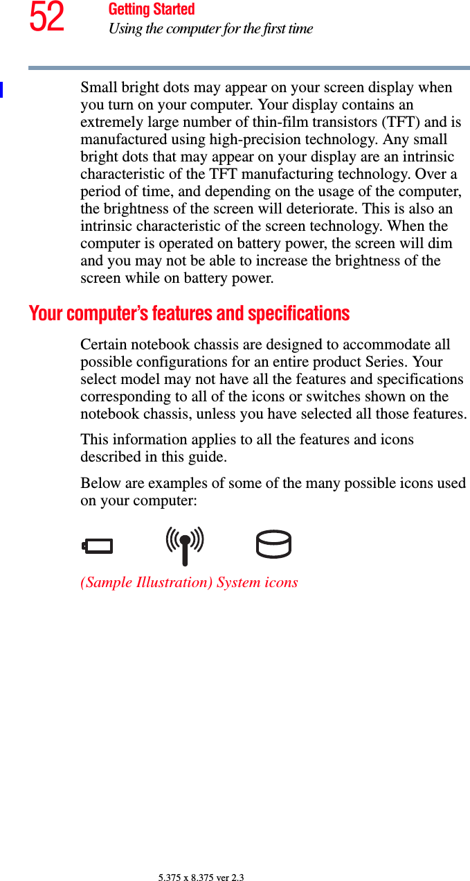 52 Getting StartedUsing the computer for the first time5.375 x 8.375 ver 2.3Small bright dots may appear on your screen display when you turn on your computer. Your display contains an extremely large number of thin-film transistors (TFT) and is manufactured using high-precision technology. Any small bright dots that may appear on your display are an intrinsic characteristic of the TFT manufacturing technology. Over a period of time, and depending on the usage of the computer, the brightness of the screen will deteriorate. This is also an intrinsic characteristic of the screen technology. When the computer is operated on battery power, the screen will dim and you may not be able to increase the brightness of the screen while on battery power.Your computer’s features and specificationsCertain notebook chassis are designed to accommodate all possible configurations for an entire product Series. Your select model may not have all the features and specifications corresponding to all of the icons or switches shown on the notebook chassis, unless you have selected all those features.This information applies to all the features and icons described in this guide.Below are examples of some of the many possible icons used on your computer:(Sample Illustration) System icons
