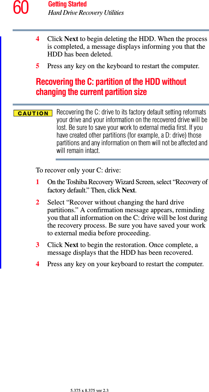 60 Getting StartedHard Drive Recovery Utilities5.375 x 8.375 ver 2.34Click Next to begin deleting the HDD. When the process is completed, a message displays informing you that the HDD has been deleted.5Press any key on the keyboard to restart the computer.Recovering the C: partition of the HDD without changing the current partition sizeRecovering the C: drive to its factory default setting reformats your drive and your information on the recovered drive will be lost. Be sure to save your work to external media first. If you have created other partitions (for example, a D: drive) those partitions and any information on them will not be affected and will remain intact.To recover only your C: drive:1On the Toshiba Recovery Wizard Screen, select “Recovery of factory default.” Then, click Next.2Select “Recover without changing the hard drive partitions.” A confirmation message appears, reminding you that all information on the C: drive will be lost during the recovery process. Be sure you have saved your work to external media before proceeding.3Click Next to begin the restoration. Once complete, a message displays that the HDD has been recovered.4Press any key on your keyboard to restart the computer.