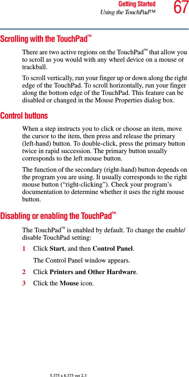 67Getting StartedUsing the TouchPad™5.375 x 8.375 ver 2.3Scrolling with the TouchPad™There are two active regions on the TouchPad™ that allow you to scroll as you would with any wheel device on a mouse or trackball.To scroll vertically, run your finger up or down along the right edge of the TouchPad. To scroll horizontally, run your finger along the bottom edge of the TouchPad. This feature can be disabled or changed in the Mouse Properties dialog box.Control buttonsWhen a step instructs you to click or choose an item, move the cursor to the item, then press and release the primary (left-hand) button. To double-click, press the primary button twice in rapid succession. The primary button usually corresponds to the left mouse button.The function of the secondary (right-hand) button depends on the program you are using. It usually corresponds to the right mouse button (“right-clicking”). Check your program’s documentation to determine whether it uses the right mouse button.Disabling or enabling the TouchPad™The TouchPad™ is enabled by default. To change the enable/disable TouchPad setting:1Click Start, and then Control Panel.The Control Panel window appears.2Click Printers and Other Hardware.3Click the Mouse icon.