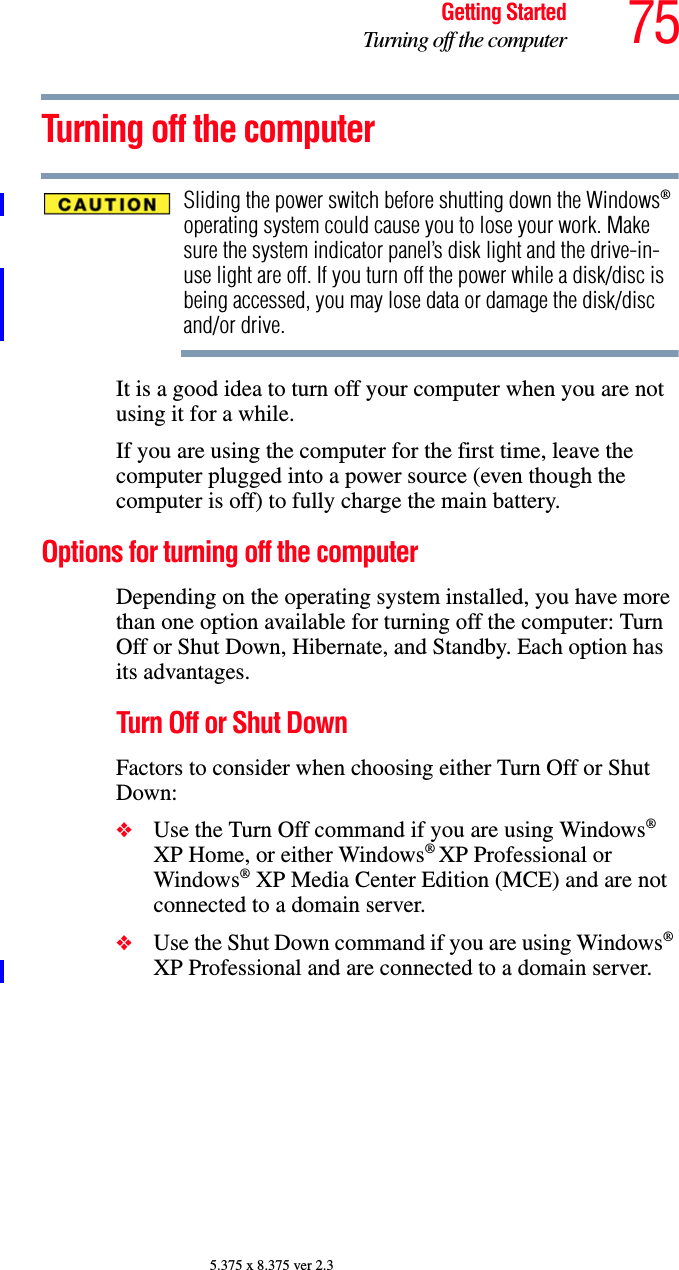 75Getting StartedTurning off the computer5.375 x 8.375 ver 2.3Turning off the computerSliding the power switch before shutting down the Windows® operating system could cause you to lose your work. Make sure the system indicator panel’s disk light and the drive-in-use light are off. If you turn off the power while a disk/disc is being accessed, you may lose data or damage the disk/disc and/or drive.It is a good idea to turn off your computer when you are not using it for a while.If you are using the computer for the first time, leave the computer plugged into a power source (even though the computer is off) to fully charge the main battery.Options for turning off the computerDepending on the operating system installed, you have more than one option available for turning off the computer: Turn Off or Shut Down, Hibernate, and Standby. Each option has its advantages.Turn Off or Shut DownFactors to consider when choosing either Turn Off or Shut Down:❖Use the Turn Off command if you are using Windows® XP Home, or either Windows® XP Professional or Windows® XP Media Center Edition (MCE) and are not connected to a domain server.❖Use the Shut Down command if you are using Windows® XP Professional and are connected to a domain server.