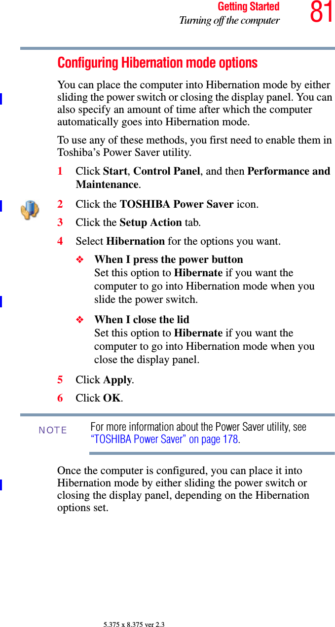 81Getting StartedTurning off the computer5.375 x 8.375 ver 2.3Configuring Hibernation mode optionsYou can place the computer into Hibernation mode by either sliding the power switch or closing the display panel. You can also specify an amount of time after which the computer automatically goes into Hibernation mode. To use any of these methods, you first need to enable them in Toshiba’s Power Saver utility.1Click Start, Control Panel, and then Performance and Maintenance.2Click the TOSHIBA Power Saver icon. 3Click the Setup Action tab.4Select Hibernation for the options you want.❖When I press the power button Set this option to Hibernate if you want the computer to go into Hibernation mode when you slide the power switch. ❖When I close the lid Set this option to Hibernate if you want the computer to go into Hibernation mode when you close the display panel. 5Click Apply.6Click OK.For more information about the Power Saver utility, see “TOSHIBA Power Saver” on page 178.Once the computer is configured, you can place it into Hibernation mode by either sliding the power switch or closing the display panel, depending on the Hibernation options set.NOTE