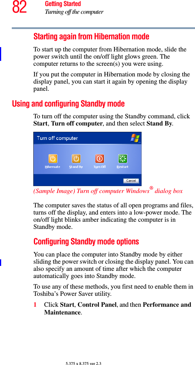 82 Getting StartedTurning off the computer5.375 x 8.375 ver 2.3Starting again from Hibernation modeTo start up the computer from Hibernation mode, slide the power switch until the on/off light glows green. The computer returns to the screen(s) you were using.If you put the computer in Hibernation mode by closing the display panel, you can start it again by opening the display panel.Using and configuring Standby modeTo turn off the computer using the Standby command, click Start, Turn off computer, and then select Stand By. (Sample Image) Turn off computer Windows® dialog box The computer saves the status of all open programs and files, turns off the display, and enters into a low-power mode. The on/off light blinks amber indicating the computer is in Standby mode.Configuring Standby mode optionsYou can place the computer into Standby mode by either sliding the power switch or closing the display panel. You can also specify an amount of time after which the computer automatically goes into Standby mode. To use any of these methods, you first need to enable them in Toshiba’s Power Saver utility.1Click Start, Control Panel, and then Performance and Maintenance.