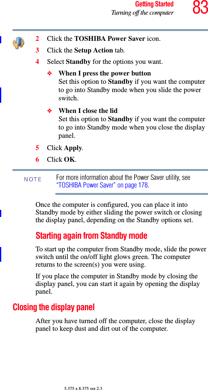 83Getting StartedTurning off the computer5.375 x 8.375 ver 2.32Click the TOSHIBA Power Saver icon.3Click the Setup Action tab.4Select Standby for the options you want.❖When I press the power button Set this option to Standby if you want the computer to go into Standby mode when you slide the power switch. ❖When I close the lid Set this option to Standby if you want the computer to go into Standby mode when you close the display panel. 5Click Apply.6Click OK.For more information about the Power Saver utility, see “TOSHIBA Power Saver” on page 178. Once the computer is configured, you can place it into Standby mode by either sliding the power switch or closing the display panel, depending on the Standby options set.Starting again from Standby modeTo start up the computer from Standby mode, slide the power switch until the on/off light glows green. The computer returns to the screen(s) you were using.If you place the computer in Standby mode by closing the display panel, you can start it again by opening the display panel.Closing the display panelAfter you have turned off the computer, close the display panel to keep dust and dirt out of the computer. NOTE