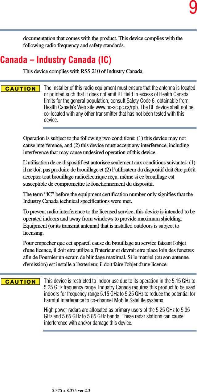 95.375 x 8.375 ver 2.3documentation that comes with the product. This device complies with the following radio frequency and safety standards.Canada – Industry Canada (IC)This device complies with RSS 210 of Industry Canada.The installer of this radio equipment must ensure that the antenna is located or pointed such that it does not emit RF field in excess of Health Canada limits for the general population; consult Safety Code 6, obtainable from Health Canada’s Web site www.hc-sc.gc.ca/rpb. The RF device shall not be co-located with any other transmitter that has not been tested with this device.Operation is subject to the following two conditions: (1) this device may not cause interference, and (2) this device must accept any interference, including interference that may cause undesired operation of this device.L’utilisation de ce dispositif est autorisée seulement aux conditions suivantes: (1) il ne doit pas produire de brouillage et (2) l’utilisateur du dispositif doit étre prêt à accepter tout brouillage radioélectrique reçu, même si ce brouillage est susceptible de compromettre le fonctionnement du dispositif.The term “IC” before the equipment certification number only signifies that the Industry Canada technical specifications were met.To prevent radio interference to the licensed service, this device is intended to be operated indoors and away from windows to provide maximum shielding. Equipment (or its transmit antenna) that is installed outdoors is subject to licensing.Pour empecher que cet appareil cause du brouillage au service faisant l&apos;objet d&apos;une licence, il doit etre utilize a l&apos;interieur et devrait etre place loin des fenetres afin de Fournier un ecram de blindage maximal. Si le matriel (ou son antenne d&apos;emission) est installe a l&apos;exterieur, il doit faire l&apos;objet d&apos;une licence.This device is restricted to indoor use due to its operation in the 5.15 GHz to 5.25 GHz frequency range. Industry Canada requires this product to be used indoors for frequency range 5.15 GHz to 5.25 GHz to reduce the potential for harmful interference to co-channel Mobile Satellite systems.High power radars are allocated as primary users of the 5.25 GHz to 5.35 GHz and 5.65 GHz to 5.85 GHz bands. These radar stations can cause interference with and/or damage this device.