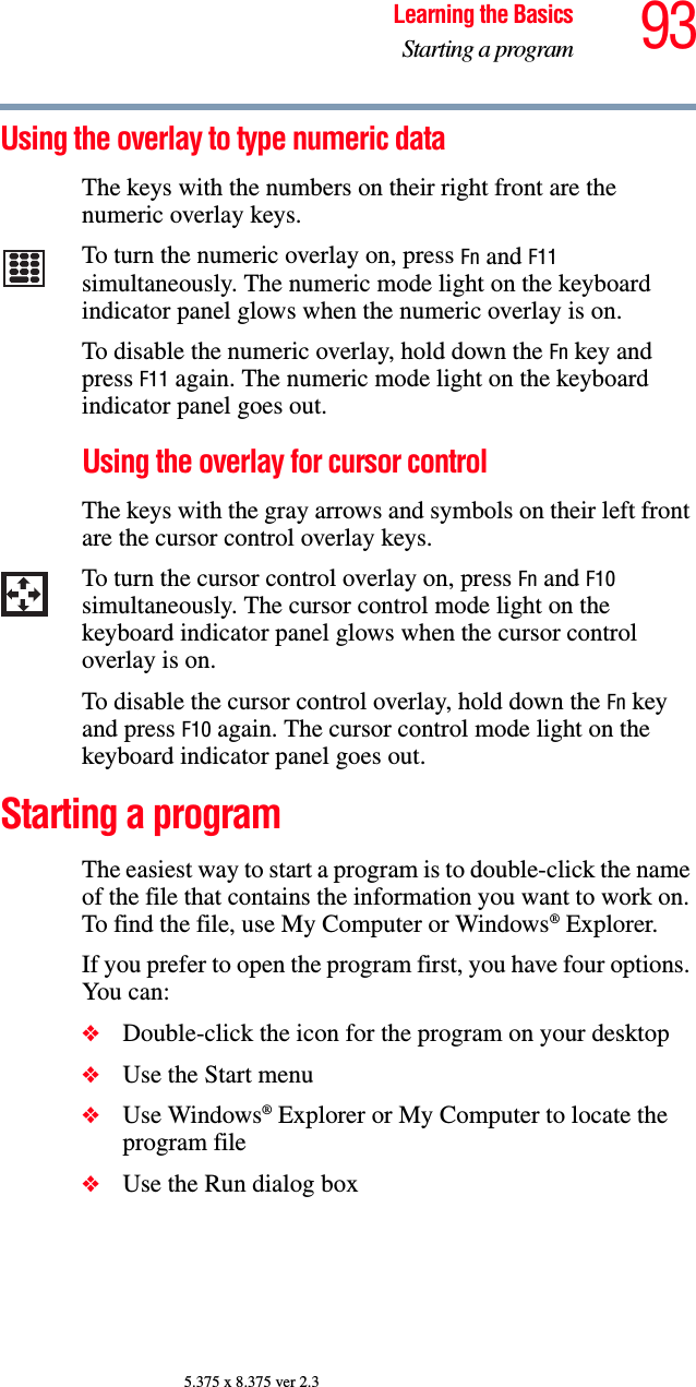 93Learning the BasicsStarting a program5.375 x 8.375 ver 2.3Using the overlay to type numeric dataThe keys with the numbers on their right front are the numeric overlay keys. To turn the numeric overlay on, press Fn and F11 simultaneously. The numeric mode light on the keyboard indicator panel glows when the numeric overlay is on.To disable the numeric overlay, hold down the Fn key and press F11 again. The numeric mode light on the keyboard indicator panel goes out.Using the overlay for cursor controlThe keys with the gray arrows and symbols on their left front are the cursor control overlay keys. To turn the cursor control overlay on, press Fn and F10 simultaneously. The cursor control mode light on the keyboard indicator panel glows when the cursor control overlay is on.To disable the cursor control overlay, hold down the Fn key and press F10 again. The cursor control mode light on the keyboard indicator panel goes out. Starting a programThe easiest way to start a program is to double-click the name of the file that contains the information you want to work on. To find the file, use My Computer or Windows® Explorer.If you prefer to open the program first, you have four options. You can:❖Double-click the icon for the program on your desktop❖Use the Start menu❖Use Windows® Explorer or My Computer to locate the program file❖Use the Run dialog box