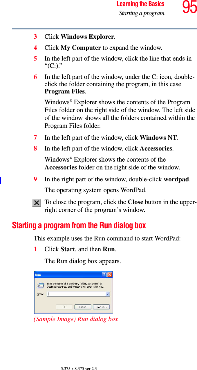 95Learning the BasicsStarting a program5.375 x 8.375 ver 2.33Click Windows Explorer. 4Click My Computer to expand the window.5In the left part of the window, click the line that ends in “(C:).”6In the left part of the window, under the C: icon, double-click the folder containing the program, in this case Program Files.Windows® Explorer shows the contents of the Program Files folder on the right side of the window. The left side of the window shows all the folders contained within the Program Files folder. 7In the left part of the window, click Windows NT.8In the left part of the window, click Accessories.Windows® Explorer shows the contents of the Accessories folder on the right side of the window.9In the right part of the window, double-click wordpad.The operating system opens WordPad.To close the program, click the Close button in the upper-right corner of the program’s window.Starting a program from the Run dialog boxThis example uses the Run command to start WordPad:1Click Start, and then Run.The Run dialog box appears. (Sample Image) Run dialog box