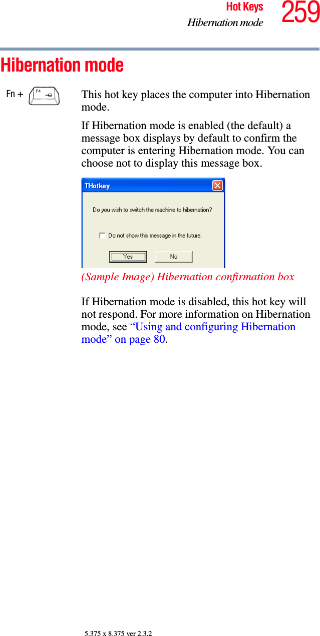 259Hot KeysHibernation mode5.375 x 8.375 ver 2.3.2Hibernation mode Fn +  This hot key places the computer into Hibernation mode. If Hibernation mode is enabled (the default) a message box displays by default to confirm the computer is entering Hibernation mode. You can choose not to display this message box.(Sample Image) Hibernation confirmation boxIf Hibernation mode is disabled, this hot key will not respond. For more information on Hibernation mode, see “Using and configuring Hibernation mode” on page 80.