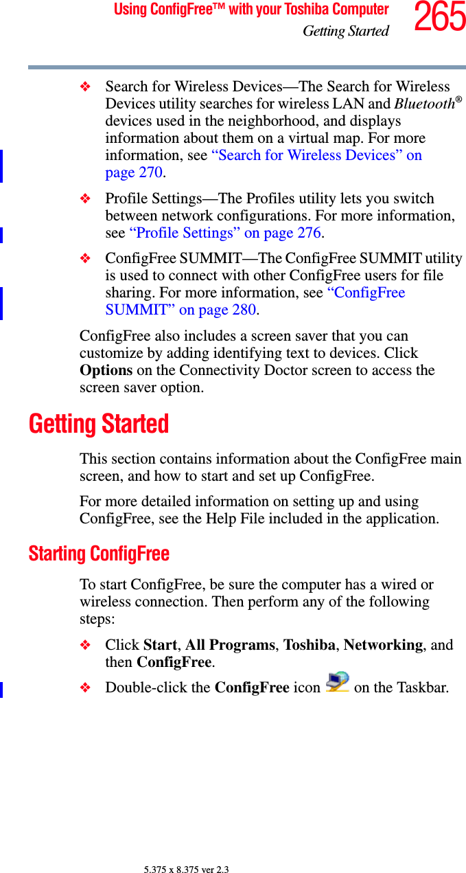 265Using ConfigFree™ with your Toshiba ComputerGetting Started5.375 x 8.375 ver 2.3❖Search for Wireless Devices—The Search for Wireless Devices utility searches for wireless LAN and Bluetooth® devices used in the neighborhood, and displays information about them on a virtual map. For more information, see “Search for Wireless Devices” on page 270.❖Profile Settings—The Profiles utility lets you switch between network configurations. For more information, see “Profile Settings” on page 276.❖ConfigFree SUMMIT—The ConfigFree SUMMIT utility is used to connect with other ConfigFree users for file sharing. For more information, see “ConfigFree SUMMIT” on page 280.ConfigFree also includes a screen saver that you can customize by adding identifying text to devices. Click Options on the Connectivity Doctor screen to access the screen saver option.Getting StartedThis section contains information about the ConfigFree main screen, and how to start and set up ConfigFree.For more detailed information on setting up and using ConfigFree, see the Help File included in the application.Starting ConfigFreeTo start ConfigFree, be sure the computer has a wired or wireless connection. Then perform any of the following steps:❖Click Start, All Programs, Toshiba, Networking, and then ConfigFree.❖Double-click the ConfigFree icon   on the Taskbar.