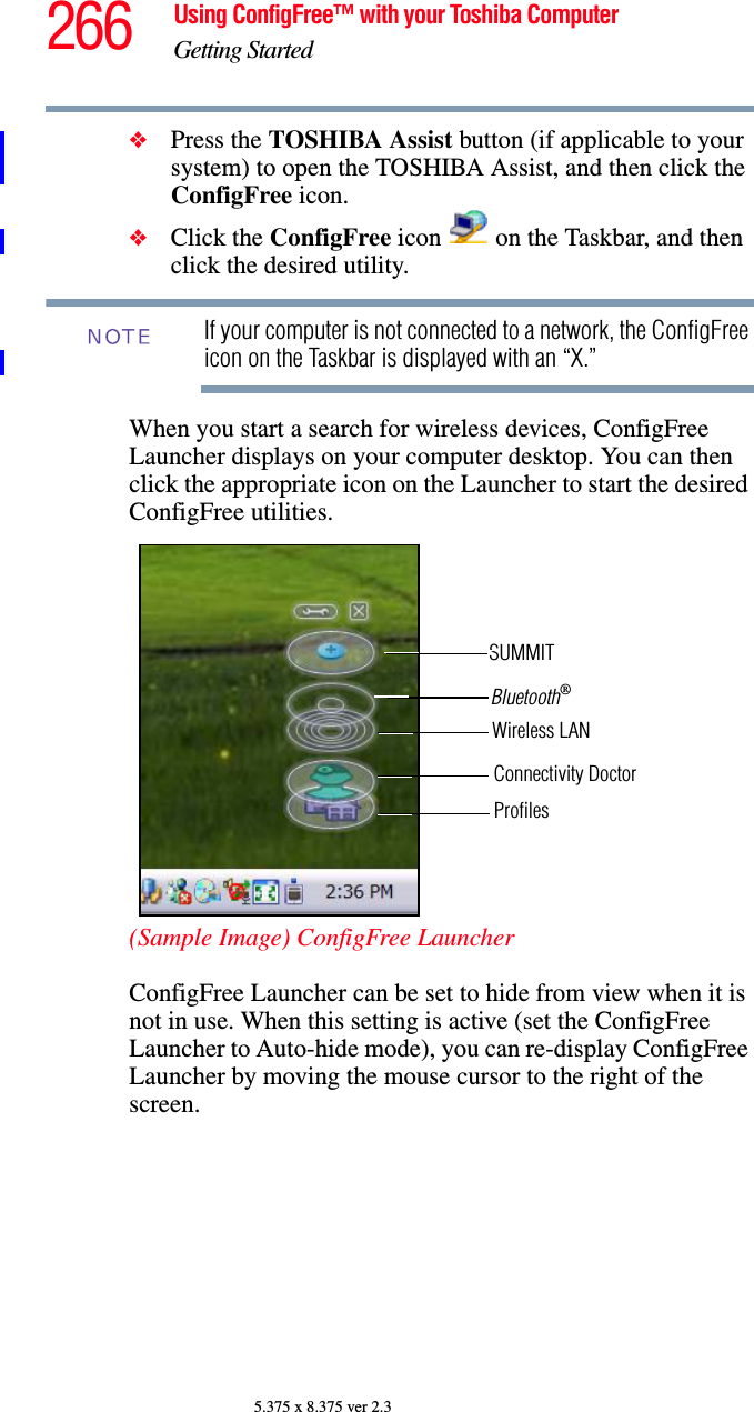 266 Using ConfigFree™ with your Toshiba ComputerGetting Started5.375 x 8.375 ver 2.3❖Press the TOSHIBA Assist button (if applicable to your system) to open the TOSHIBA Assist, and then click the ConfigFree icon.❖Click the ConfigFree icon   on the Taskbar, and then click the desired utility.If your computer is not connected to a network, the ConfigFree icon on the Taskbar is displayed with an “X.”When you start a search for wireless devices, ConfigFree Launcher displays on your computer desktop. You can then click the appropriate icon on the Launcher to start the desired ConfigFree utilities.(Sample Image) ConfigFree LauncherConfigFree Launcher can be set to hide from view when it is not in use. When this setting is active (set the ConfigFree Launcher to Auto-hide mode), you can re-display ConfigFree Launcher by moving the mouse cursor to the right of the screen.NOTEBluetooth®Wireless LANConnectivity DoctorProfilesSUMMIT