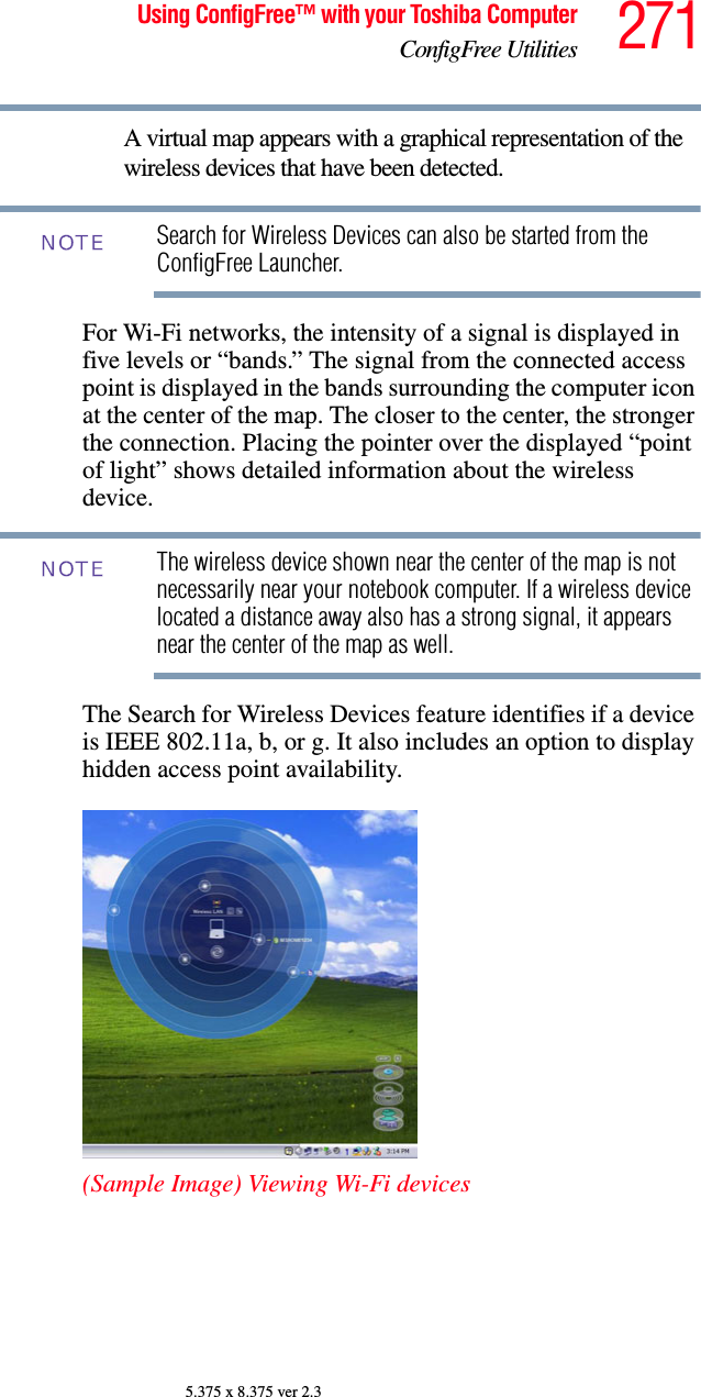 271Using ConfigFree™ with your Toshiba ComputerConfigFree Utilities5.375 x 8.375 ver 2.3A virtual map appears with a graphical representation of the wireless devices that have been detected.Search for Wireless Devices can also be started from the ConfigFree Launcher.For Wi-Fi networks, the intensity of a signal is displayed in five levels or “bands.” The signal from the connected access point is displayed in the bands surrounding the computer icon at the center of the map. The closer to the center, the stronger the connection. Placing the pointer over the displayed “point of light” shows detailed information about the wireless device.The wireless device shown near the center of the map is not necessarily near your notebook computer. If a wireless device located a distance away also has a strong signal, it appears near the center of the map as well.The Search for Wireless Devices feature identifies if a device is IEEE 802.11a, b, or g. It also includes an option to display hidden access point availability.(Sample Image) Viewing Wi-Fi devicesNOTENOTE