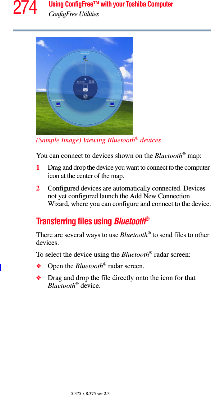 274 Using ConfigFree™ with your Toshiba ComputerConfigFree Utilities5.375 x 8.375 ver 2.3(Sample Image) Viewing Bluetooth® devicesYou can connect to devices shown on the Bluetooth® map:1Drag and drop the device you want to connect to the computer icon at the center of the map.2Configured devices are automatically connected. Devices not yet configured launch the Add New Connection Wizard, where you can configure and connect to the device.Transferring files using Bluetooth®There are several ways to use Bluetooth® to send files to other devices.To select the device using the Bluetooth® radar screen:❖Open the Bluetooth® radar screen.❖Drag and drop the file directly onto the icon for that Bluetooth® device.