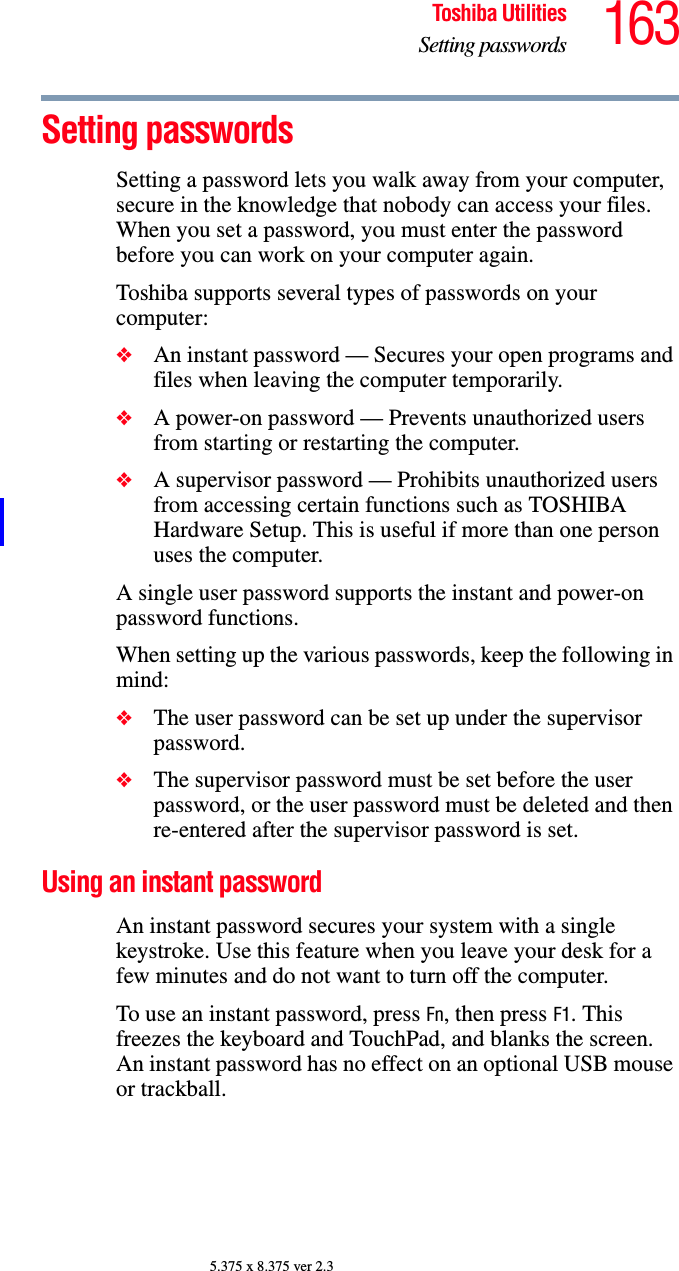 163Toshiba UtilitiesSetting passwords5.375 x 8.375 ver 2.3Setting passwordsSetting a password lets you walk away from your computer, secure in the knowledge that nobody can access your files. When you set a password, you must enter the password before you can work on your computer again.Toshiba supports several types of passwords on your computer:❖An instant password — Secures your open programs and files when leaving the computer temporarily. ❖A power-on password — Prevents unauthorized users from starting or restarting the computer.❖A supervisor password — Prohibits unauthorized users from accessing certain functions such as TOSHIBA Hardware Setup. This is useful if more than one person uses the computer. A single user password supports the instant and power-on password functions. When setting up the various passwords, keep the following in mind:❖The user password can be set up under the supervisor password.❖The supervisor password must be set before the user password, or the user password must be deleted and then re-entered after the supervisor password is set.Using an instant passwordAn instant password secures your system with a single keystroke. Use this feature when you leave your desk for a few minutes and do not want to turn off the computer.To use an instant password, press Fn, then press F1. This freezes the keyboard and TouchPad, and blanks the screen. An instant password has no effect on an optional USB mouse or trackball.