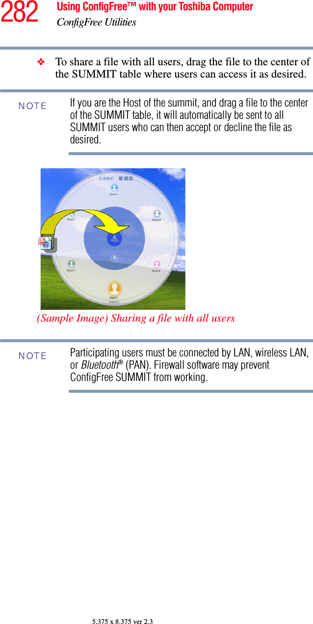 282 Using ConfigFree™ with your Toshiba ComputerConfigFree Utilities5.375 x 8.375 ver 2.3❖To share a file with all users, drag the file to the center of the SUMMIT table where users can access it as desired. If you are the Host of the summit, and drag a file to the center of the SUMMIT table, it will automatically be sent to all SUMMIT users who can then accept or decline the file as desired.(Sample Image) Sharing a file with all usersParticipating users must be connected by LAN, wireless LAN, or Bluetooth® (PAN). Firewall software may prevent ConfigFree SUMMIT from working.NOTENOTE