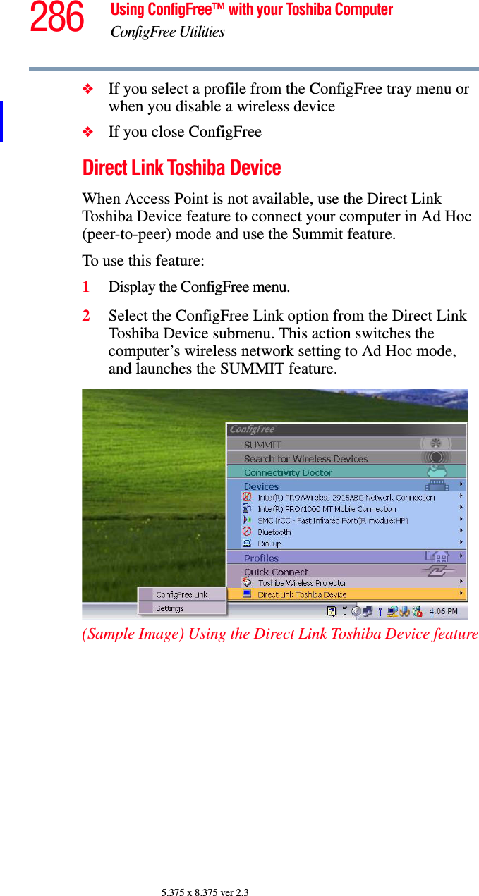 286 Using ConfigFree™ with your Toshiba ComputerConfigFree Utilities5.375 x 8.375 ver 2.3❖If you select a profile from the ConfigFree tray menu or when you disable a wireless device❖If you close ConfigFreeDirect Link Toshiba DeviceWhen Access Point is not available, use the Direct Link Toshiba Device feature to connect your computer in Ad Hoc (peer-to-peer) mode and use the Summit feature.To use this feature:1Display the ConfigFree menu.2Select the ConfigFree Link option from the Direct Link Toshiba Device submenu. This action switches the computer’s wireless network setting to Ad Hoc mode, and launches the SUMMIT feature.(Sample Image) Using the Direct Link Toshiba Device feature