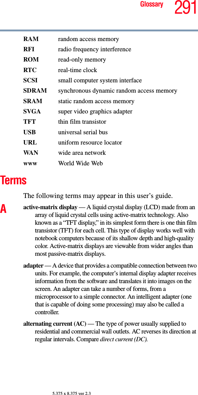 291Glossary5.375 x 8.375 ver 2.3RAM  random access memoryRFI  radio frequency interferenceROM read-only memoryRTC real-time clockSCSI  small computer system interfaceSDRAM  synchronous dynamic random access memorySRAM  static random access memorySVGA  super video graphics adapterTFT  thin film transistorUSB  universal serial busURL uniform resource locatorWA N wide area networkwww  World Wide WebTermsThe following terms may appear in this user’s guide.Aactive-matrix display — A liquid crystal display (LCD) made from an array of liquid crystal cells using active-matrix technology. Also known as a “TFT display,” in its simplest form there is one thin film transistor (TFT) for each cell. This type of display works well with notebook computers because of its shallow depth and high-quality color. Active-matrix displays are viewable from wider angles than most passive-matrix displays.adapter — A device that provides a compatible connection between two units. For example, the computer’s internal display adapter receives information from the software and translates it into images on the screen. An adapter can take a number of forms, from a microprocessor to a simple connector. An intelligent adapter (one that is capable of doing some processing) may also be called a controller.alternating current (AC) — The type of power usually supplied to residential and commercial wall outlets. AC reverses its direction at regular intervals. Compare direct current (DC).