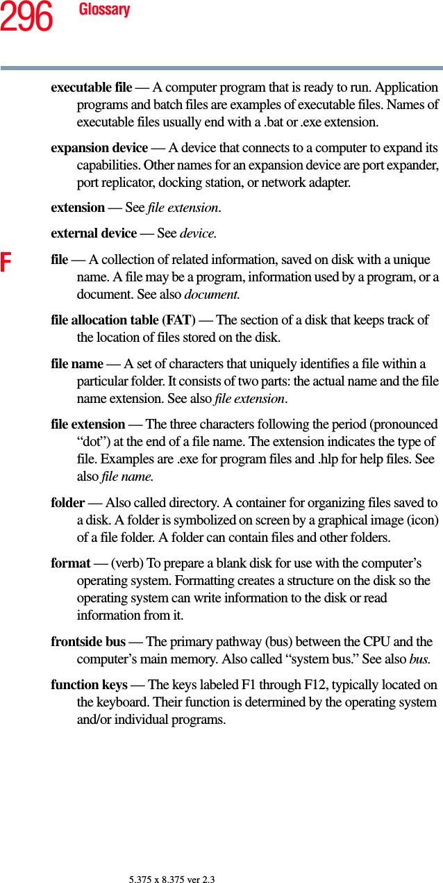 296 Glossary5.375 x 8.375 ver 2.3executable file — A computer program that is ready to run. Application programs and batch files are examples of executable files. Names of executable files usually end with a .bat or .exe extension.expansion device — A device that connects to a computer to expand its capabilities. Other names for an expansion device are port expander, port replicator, docking station, or network adapter.extension — See file extension.external device — See device.Ffile — A collection of related information, saved on disk with a unique name. A file may be a program, information used by a program, or a document. See also document.file allocation table (FAT) — The section of a disk that keeps track of the location of files stored on the disk.file name — A set of characters that uniquely identifies a file within a particular folder. It consists of two parts: the actual name and the file name extension. See also file extension.file extension — The three characters following the period (pronounced “dot”) at the end of a file name. The extension indicates the type of file. Examples are .exe for program files and .hlp for help files. See also file name.folder — Also called directory. A container for organizing files saved to a disk. A folder is symbolized on screen by a graphical image (icon) of a file folder. A folder can contain files and other folders.format — (verb) To prepare a blank disk for use with the computer’s operating system. Formatting creates a structure on the disk so the operating system can write information to the disk or read information from it.frontside bus — The primary pathway (bus) between the CPU and the computer’s main memory. Also called “system bus.” See also bus.function keys — The keys labeled F1 through F12, typically located on the keyboard. Their function is determined by the operating system and/or individual programs.