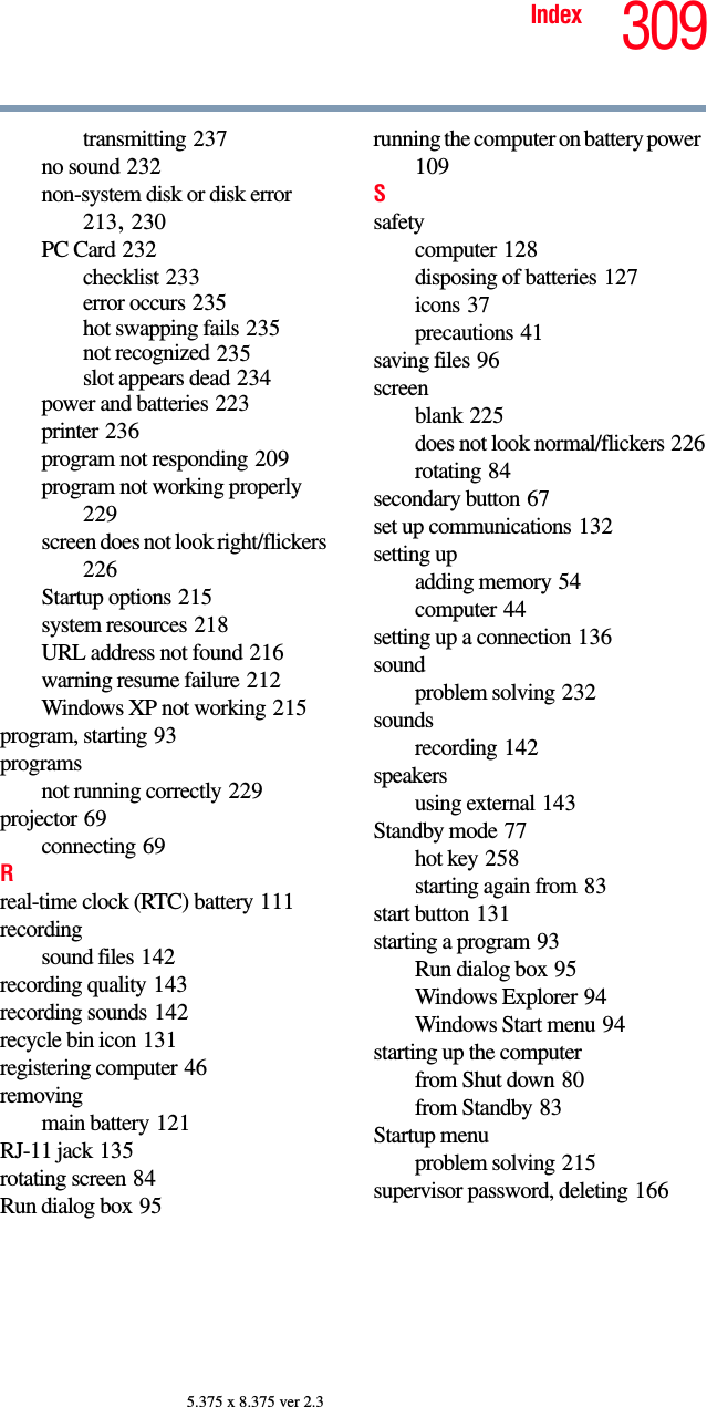 309Index5.375 x 8.375 ver 2.3transmitting 237no sound 232non-system disk or disk error 213, 230PC Card 232checklist 233error occurs 235hot swapping fails 235not recognized 235slot appears dead 234power and batteries 223printer 236program not responding 209program not working properly 229screen does not look right/flickers 226Startup options 215system resources 218URL address not found 216warning resume failure 212Windows XP not working 215program, starting 93programsnot running correctly 229projector 69connecting 69Rreal-time clock (RTC) battery 111recordingsound files 142recording quality 143recording sounds 142recycle bin icon 131registering computer 46removingmain battery 121RJ-11 jack 135rotating screen 84Run dialog box 95running the computer on battery power 109Ssafetycomputer 128disposing of batteries 127icons 37precautions 41saving files 96screenblank 225does not look normal/flickers 226rotating 84secondary button 67set up communications 132setting upadding memory 54computer 44setting up a connection 136soundproblem solving 232soundsrecording 142speakersusing external 143Standby mode 77hot key 258starting again from 83start button 131starting a program 93Run dialog box 95Windows Explorer 94Windows Start menu 94starting up the computerfrom Shut down 80from Standby 83Startup menuproblem solving 215supervisor password, deleting 166