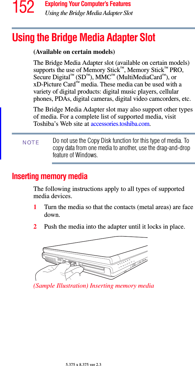 152 Exploring Your Computer’s FeaturesUsing the Bridge Media Adapter Slot5.375 x 8.375 ver 2.3Using the Bridge Media Adapter Slot(Available on certain models)The Bridge Media Adapter slot (available on certain models) supports the use of Memory Stick™, Memory Stick™ PRO, Secure Digital™ (SD™), MMC™ (MultiMediaCard™), or xD-Picture Card™ media. These media can be used with a variety of digital products: digital music players, cellular phones, PDAs, digital cameras, digital video camcorders, etc.The Bridge Media Adapter slot may also support other types of media. For a complete list of supported media, visit Toshiba’s Web site at accessories.toshiba.com.Do not use the Copy Disk function for this type of media. To copy data from one media to another, use the drag-and-drop feature of Windows.Inserting memory mediaThe following instructions apply to all types of supported media devices.1Turn the media so that the contacts (metal areas) are face down.2Push the media into the adapter until it locks in place.(Sample Illustration) Inserting memory mediaNOTE