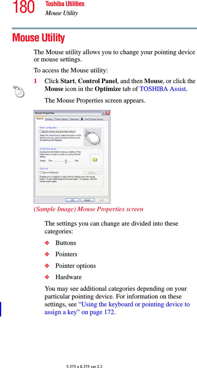 180 Toshiba UtilitiesMouse Utility5.375 x 8.375 ver 2.3Mouse Utility The Mouse utility allows you to change your pointing device or mouse settings.To access the Mouse utility:1Click Start, Control Panel, and then Mouse, or click the Mouse icon in the Optimize tab of TOSHIBA Assist. The Mouse Properties screen appears.(Sample Image) Mouse Properties screenThe settings you can change are divided into these categories:❖Buttons❖Pointers❖Pointer options❖HardwareYou may see additional categories depending on your particular pointing device. For information on these settings, see “Using the keyboard or pointing device to assign a key” on page 172.