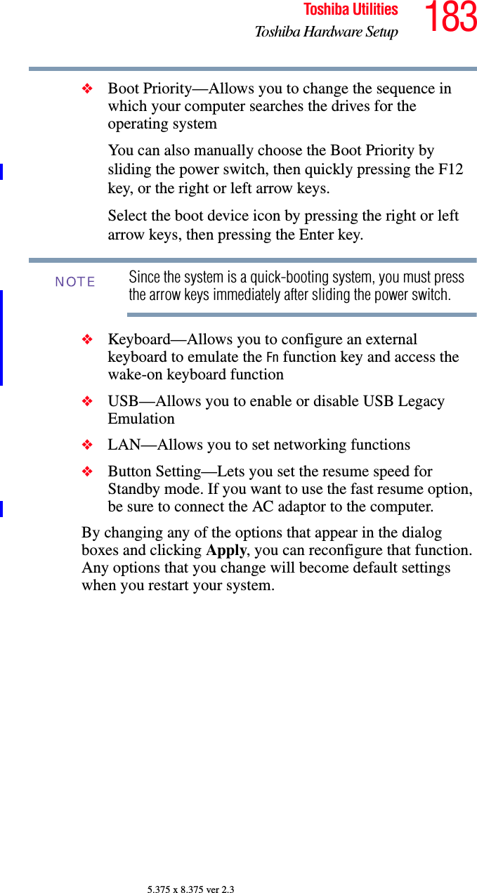 183Toshiba UtilitiesToshiba Hardware Setup5.375 x 8.375 ver 2.3❖Boot Priority—Allows you to change the sequence in which your computer searches the drives for the operating systemYou can also manually choose the Boot Priority by sliding the power switch, then quickly pressing the F12 key, or the right or left arrow keys.Select the boot device icon by pressing the right or left arrow keys, then pressing the Enter key.Since the system is a quick-booting system, you must press the arrow keys immediately after sliding the power switch.❖Keyboard—Allows you to configure an external keyboard to emulate the Fn function key and access the wake-on keyboard function❖USB—Allows you to enable or disable USB Legacy Emulation❖LAN—Allows you to set networking functions❖Button Setting—Lets you set the resume speed for Standby mode. If you want to use the fast resume option, be sure to connect the AC adaptor to the computer. By changing any of the options that appear in the dialog boxes and clicking Apply, you can reconfigure that function. Any options that you change will become default settings when you restart your system.NOTE