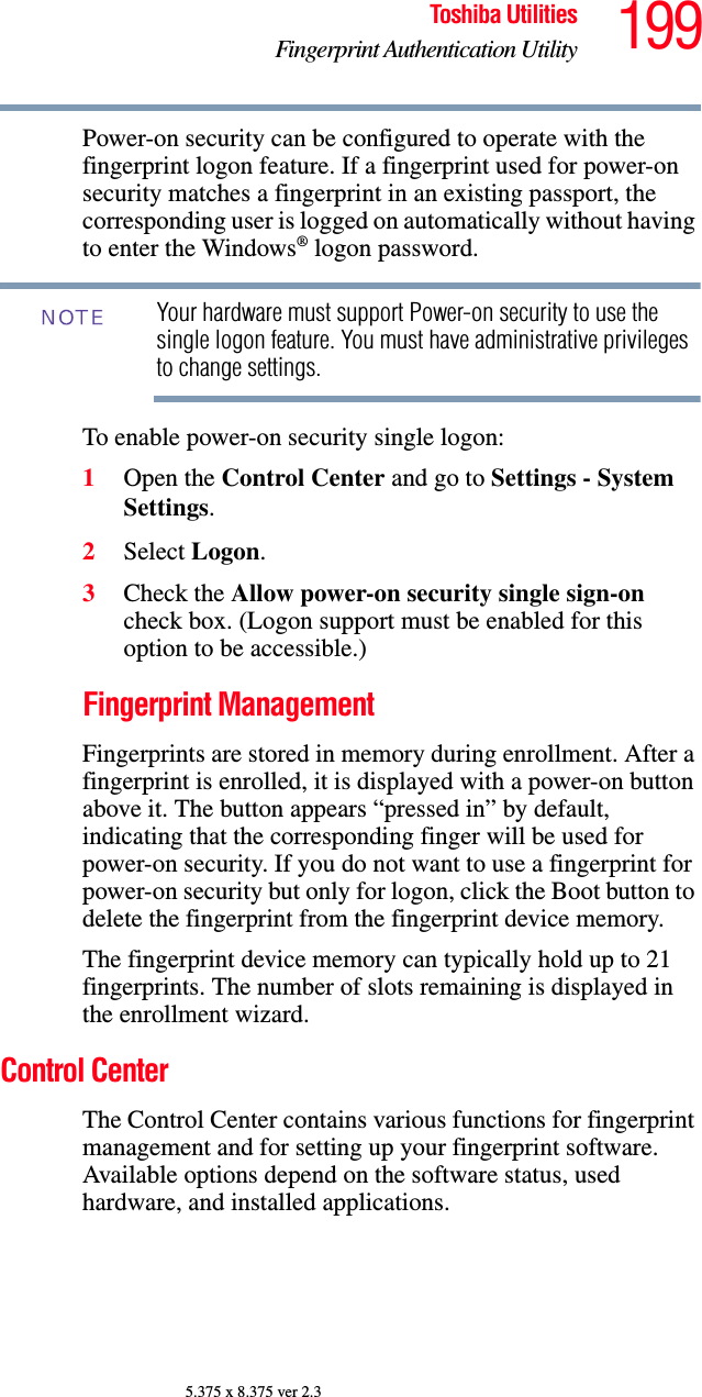 199Toshiba UtilitiesFingerprint Authentication Utility5.375 x 8.375 ver 2.3Power-on security can be configured to operate with the fingerprint logon feature. If a fingerprint used for power-on security matches a fingerprint in an existing passport, the corresponding user is logged on automatically without having to enter the Windows® logon password.Your hardware must support Power-on security to use the single logon feature. You must have administrative privileges to change settings.To enable power-on security single logon: 1Open the Control Center and go to Settings - System Settings. 2Select Logon. 3Check the Allow power-on security single sign-on check box. (Logon support must be enabled for this option to be accessible.) Fingerprint ManagementFingerprints are stored in memory during enrollment. After a fingerprint is enrolled, it is displayed with a power-on button above it. The button appears “pressed in” by default, indicating that the corresponding finger will be used for power-on security. If you do not want to use a fingerprint for power-on security but only for logon, click the Boot button to delete the fingerprint from the fingerprint device memory.The fingerprint device memory can typically hold up to 21 fingerprints. The number of slots remaining is displayed in the enrollment wizard.Control CenterThe Control Center contains various functions for fingerprint management and for setting up your fingerprint software. Available options depend on the software status, used hardware, and installed applications.NOTE