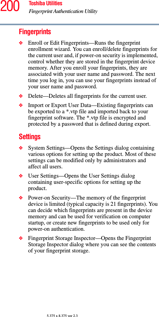 200 Toshiba UtilitiesFingerprint Authentication Utility5.375 x 8.375 ver 2.3Fingerprints❖Enroll or Edit Fingerprints—Runs the fingerprint enrollment wizard. You can enroll/delete fingerprints for the current user and, if power-on security is implemented, control whether they are stored in the fingerprint device memory. After you enroll your fingerprints, they are associated with your user name and password. The next time you log in, you can use your fingerprints instead of your user name and password.❖Delete—Deletes all fingerprints for the current user.❖Import or Export User Data—Existing fingerprints can be exported to a *.vtp file and imported back to your fingerprint software. The *.vtp file is encrypted and protected by a password that is defined during export.Settings❖System Settings—Opens the Settings dialog containing various options for setting up the product. Most of these settings can be modified only by administrators and affect all users.❖User Settings—Opens the User Settings dialog containing user-specific options for setting up the product.❖Power-on Security—The memory of the fingerprint device is limited (typical capacity is 21 fingerprints). You can decide which fingerprints are present in the device memory and can be used for verification on computer startup, or create new fingerprints to be used only for power-on authentication.❖Fingerprint Storage Inspector—Opens the Fingerprint Storage Inspector dialog where you can see the contents of your fingerprint storage.