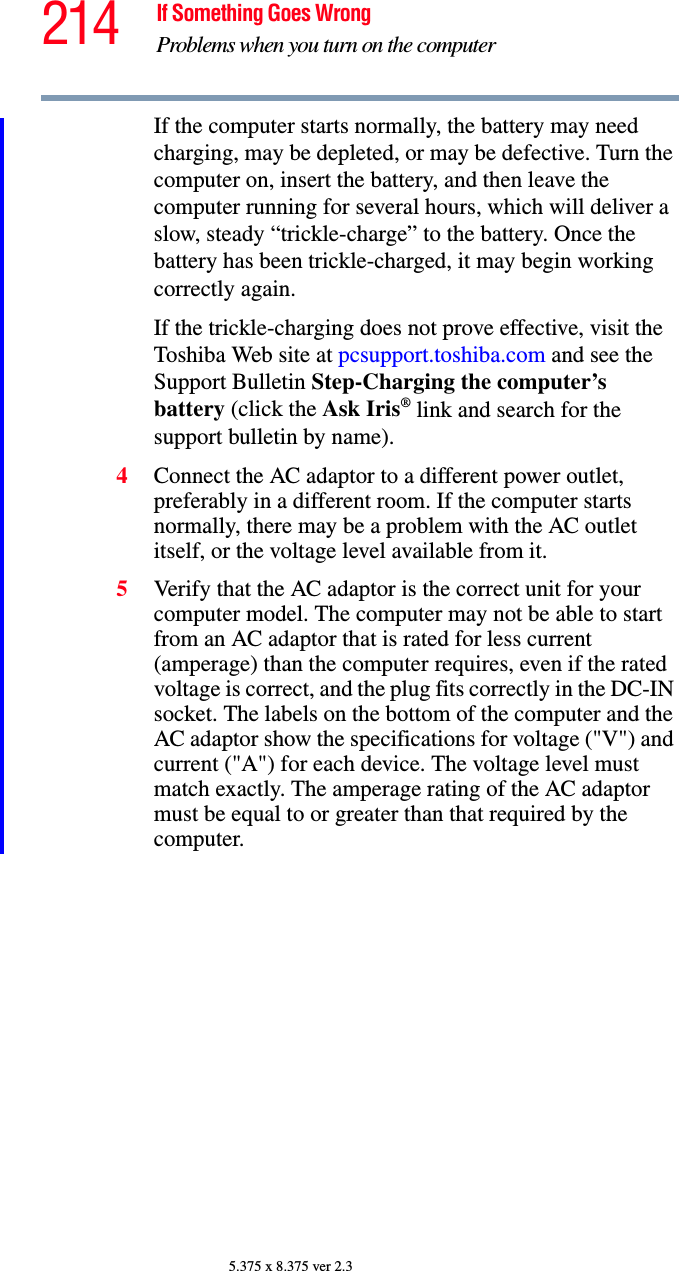 214 If Something Goes WrongProblems when you turn on the computer5.375 x 8.375 ver 2.3If the computer starts normally, the battery may need charging, may be depleted, or may be defective. Turn the computer on, insert the battery, and then leave the computer running for several hours, which will deliver a slow, steady “trickle-charge” to the battery. Once the battery has been trickle-charged, it may begin working correctly again. If the trickle-charging does not prove effective, visit the Toshiba Web site at pcsupport.toshiba.com and see the Support Bulletin Step-Charging the computer’s battery (click the Ask Iris® link and search for the support bulletin by name).4Connect the AC adaptor to a different power outlet, preferably in a different room. If the computer starts normally, there may be a problem with the AC outlet itself, or the voltage level available from it.5Verify that the AC adaptor is the correct unit for your computer model. The computer may not be able to start from an AC adaptor that is rated for less current (amperage) than the computer requires, even if the rated voltage is correct, and the plug fits correctly in the DC-IN socket. The labels on the bottom of the computer and the AC adaptor show the specifications for voltage (&quot;V&quot;) and current (&quot;A&quot;) for each device. The voltage level must match exactly. The amperage rating of the AC adaptor must be equal to or greater than that required by the computer.