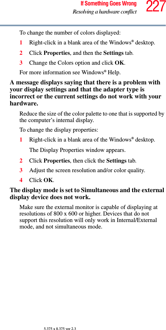 227If Something Goes WrongResolving a hardware conflict5.375 x 8.375 ver 2.3To change the number of colors displayed:1Right-click in a blank area of the Windows® desktop.2Click Properties, and then the Settings tab.3Change the Colors option and click OK.For more information see Windows® Help.A message displays saying that there is a problem with your display settings and that the adapter type is incorrect or the current settings do not work with your hardware.Reduce the size of the color palette to one that is supported by the computer’s internal display.To change the display properties:1Right-click in a blank area of the Windows® desktop.The Display Properties window appears.2Click Properties, then click the Settings tab.3Adjust the screen resolution and/or color quality.4Click OK.The display mode is set to Simultaneous and the external display device does not work.Make sure the external monitor is capable of displaying at resolutions of 800 x 600 or higher. Devices that do not support this resolution will only work in Internal/External mode, and not simultaneous mode.