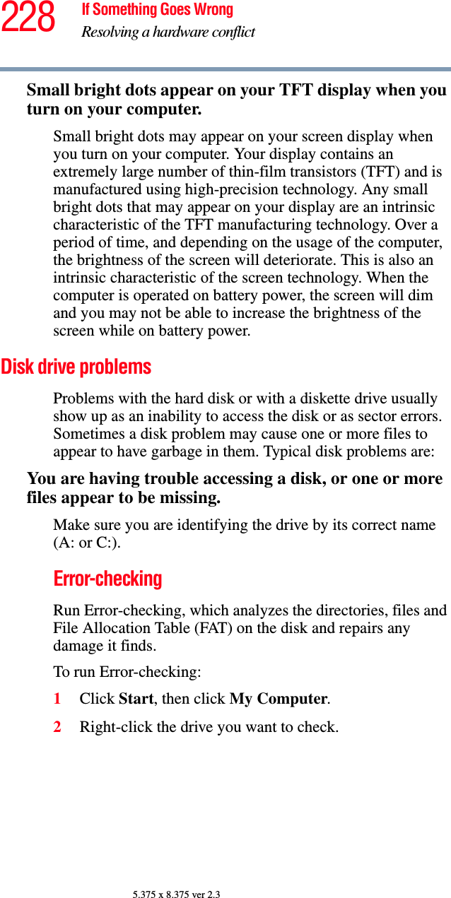 228 If Something Goes WrongResolving a hardware conflict5.375 x 8.375 ver 2.3Small bright dots appear on your TFT display when you turn on your computer.Small bright dots may appear on your screen display when you turn on your computer. Your display contains an extremely large number of thin-film transistors (TFT) and is manufactured using high-precision technology. Any small bright dots that may appear on your display are an intrinsic characteristic of the TFT manufacturing technology. Over a period of time, and depending on the usage of the computer, the brightness of the screen will deteriorate. This is also an intrinsic characteristic of the screen technology. When the computer is operated on battery power, the screen will dim and you may not be able to increase the brightness of the screen while on battery power.Disk drive problems Problems with the hard disk or with a diskette drive usually show up as an inability to access the disk or as sector errors. Sometimes a disk problem may cause one or more files to appear to have garbage in them. Typical disk problems are:You are having trouble accessing a disk, or one or more files appear to be missing.Make sure you are identifying the drive by its correct name (A: or C:).Error-checkingRun Error-checking, which analyzes the directories, files and File Allocation Table (FAT) on the disk and repairs any damage it finds. To run Error-checking:1Click Start, then click My Computer.2Right-click the drive you want to check.