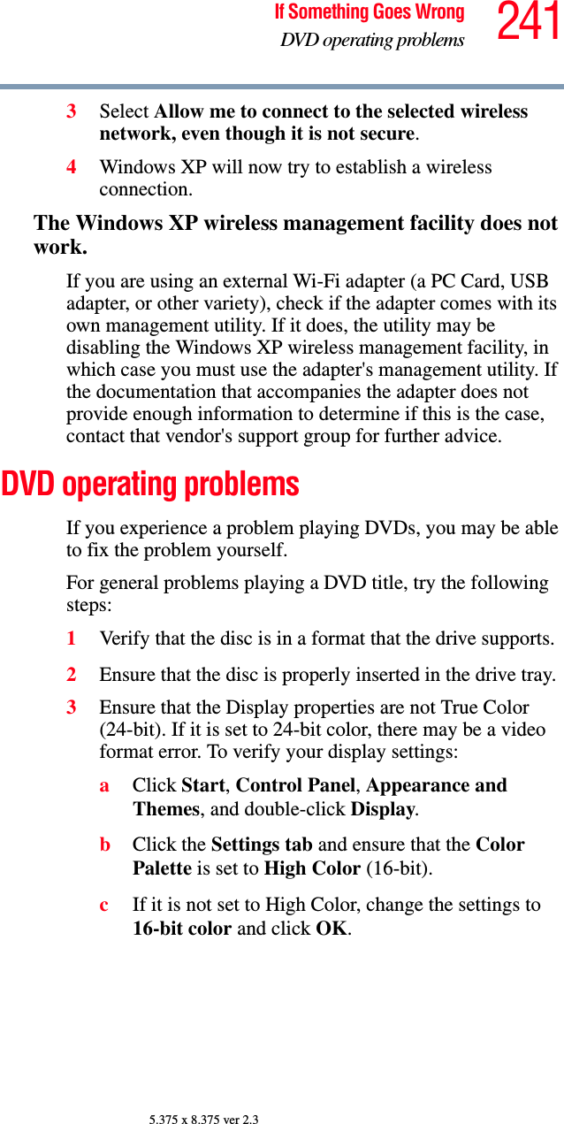 241If Something Goes WrongDVD operating problems5.375 x 8.375 ver 2.33Select Allow me to connect to the selected wireless network, even though it is not secure.4Windows XP will now try to establish a wireless connection.The Windows XP wireless management facility does not work.If you are using an external Wi-Fi adapter (a PC Card, USB adapter, or other variety), check if the adapter comes with its own management utility. If it does, the utility may be disabling the Windows XP wireless management facility, in which case you must use the adapter&apos;s management utility. If the documentation that accompanies the adapter does not provide enough information to determine if this is the case, contact that vendor&apos;s support group for further advice.DVD operating problemsIf you experience a problem playing DVDs, you may be able to fix the problem yourself. For general problems playing a DVD title, try the following steps:1Verify that the disc is in a format that the drive supports.2Ensure that the disc is properly inserted in the drive tray.3Ensure that the Display properties are not True Color (24-bit). If it is set to 24-bit color, there may be a video format error. To verify your display settings:aClick Start, Control Panel, Appearance and Themes, and double-click Display.bClick the Settings tab and ensure that the Color Palette is set to High Color (16-bit).cIf it is not set to High Color, change the settings to 16-bit color and click OK.