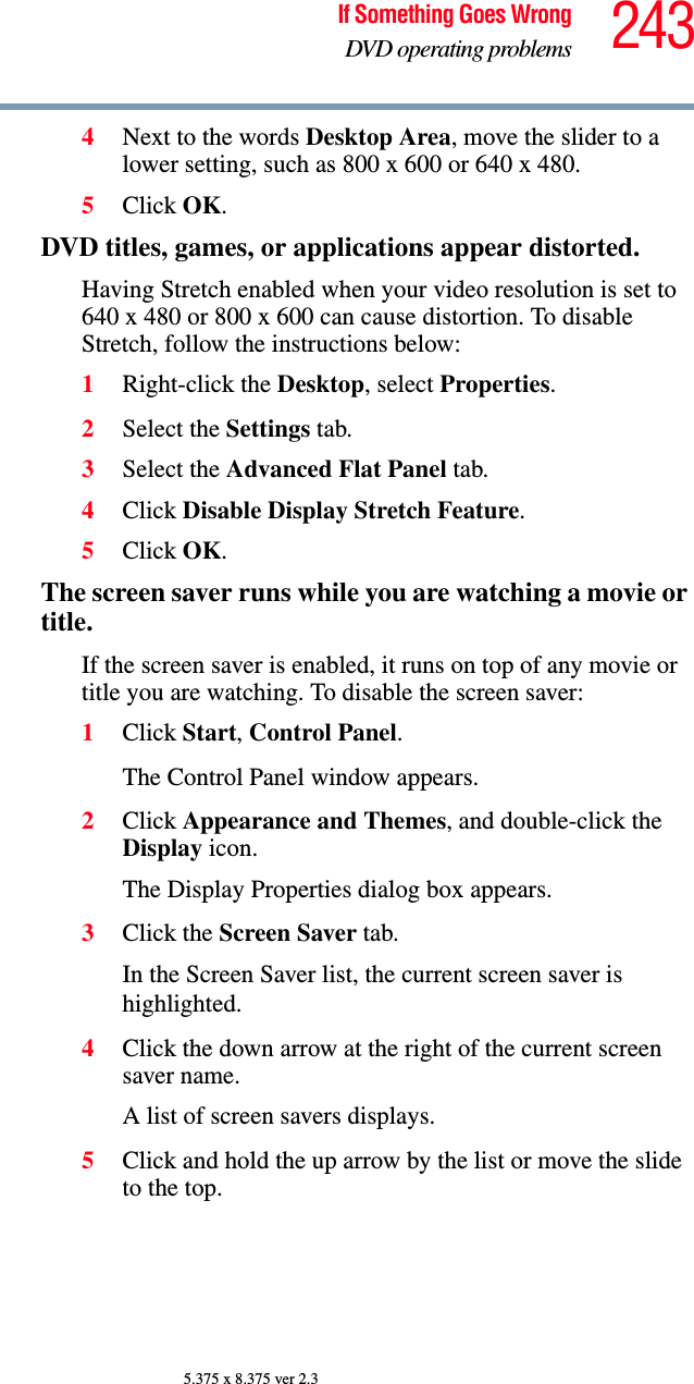 243If Something Goes WrongDVD operating problems5.375 x 8.375 ver 2.34Next to the words Desktop Area, move the slider to a lower setting, such as 800 x 600 or 640 x 480.5Click OK.DVD titles, games, or applications appear distorted.Having Stretch enabled when your video resolution is set to 640 x 480 or 800 x 600 can cause distortion. To disable Stretch, follow the instructions below:1Right-click the Desktop, select Properties.2Select the Settings tab.3Select the Advanced Flat Panel tab.4Click Disable Display Stretch Feature.5Click OK.The screen saver runs while you are watching a movie or title.If the screen saver is enabled, it runs on top of any movie or title you are watching. To disable the screen saver:1Click Start, Control Panel. The Control Panel window appears.2Click Appearance and Themes, and double-click the Display icon.The Display Properties dialog box appears.3Click the Screen Saver tab.In the Screen Saver list, the current screen saver is highlighted.4Click the down arrow at the right of the current screen saver name.A list of screen savers displays.5Click and hold the up arrow by the list or move the slide to the top.