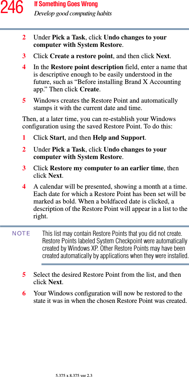 246 If Something Goes WrongDevelop good computing habits5.375 x 8.375 ver 2.32Under Pick a Task, click Undo changes to your computer with System Restore.3Click Create a restore point, and then click Next.4In the Restore point description field, enter a name that is descriptive enough to be easily understood in the future, such as “Before installing Brand X Accounting app.” Then click Create.5Windows creates the Restore Point and automatically stamps it with the current date and time. Then, at a later time, you can re-establish your Windows configuration using the saved Restore Point. To do this:1Click Start, and then Help and Support.2Under Pick a Task, click Undo changes to your computer with System Restore.3Click Restore my computer to an earlier time, then click Next.4A calendar will be presented, showing a month at a time. Each date for which a Restore Point has been set will be marked as bold. When a boldfaced date is clicked, a description of the Restore Point will appear in a list to the right.This list may contain Restore Points that you did not create. Restore Points labeled System Checkpoint were automatically created by Windows XP. Other Restore Points may have been created automatically by applications when they were installed.5Select the desired Restore Point from the list, and then click Next. 6Your Windows configuration will now be restored to the state it was in when the chosen Restore Point was created.NOTE