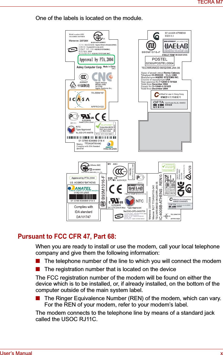 User’s Manual xTECRA M7One of the labels is located on the module.Pursuant to FCC CFR 47, Part 68:When you are ready to install or use the modem, call your local telephone company and give them the following information:■The telephone number of the line to which you will connect the modem■The registration number that is located on the deviceThe FCC registration number of the modem will be found on either the device which is to be installed, or, if already installed, on the bottom of the computer outside of the main system label.■The Ringer Equivalence Number (REN) of the modem, which can vary. For the REN of your modem, refer to your modem’s label.The modem connects to the telephone line by means of a standard jack called the USOC RJ11C.