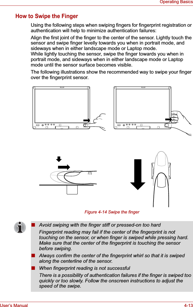 User’s Manual 4-13Operating BasicsHow to Swipe the FingerUsing the following steps when swiping fingers for fingerprint registration or authentication will help to minimize authentication failures:Align the first joint of the finger to the center of the sensor. Lightly touch the sensor and swipe finger levelly towards you when in portrait mode, and sideways when in either landscape mode or Laptop mode.While lightly touching the sensor, swipe the finger towards you when in portrait mode, and sideways when in either landscape mode or Laptop mode until the sensor surface becomes visible.The following illustrations show the recommended way to swipe your finger over the fingerprint sensor.Figure 4-14 Swipe the finger■Avoid swiping with the finger stiff or pressed-on too hardFingerprint reading may fail if the center of the fingerprint is not touching on the sensor, or when finger is swiped while pressing hard. Make sure that the center of the fingerprint is touching the sensor before swiping.■Always confirm the center of the fingerprint whirl so that it is swiped along the centerline of the sensor.■When fingerprint reading is not successfulThere is a possibility of authentication failures if the finger is swiped too quickly or too slowly. Follow the onscreen instructions to adjust the speed of the swipe.