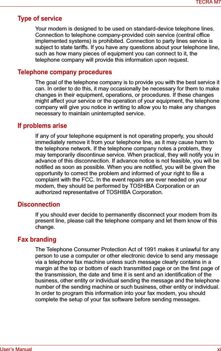 User’s Manual xiTECRA M7Type of serviceYour modem is designed to be used on standard-device telephone lines. Connection to telephone company-provided coin service (central office implemented systems) is prohibited. Connection to party lines service is subject to state tariffs. If you have any questions about your telephone line, such as how many pieces of equipment you can connect to it, the telephone company will provide this information upon request.Telephone company proceduresThe goal of the telephone company is to provide you with the best service it can. In order to do this, it may occasionally be necessary for them to make changes in their equipment, operations, or procedures. If these changes might affect your service or the operation of your equipment, the telephone company will give you notice in writing to allow you to make any changes necessary to maintain uninterrupted service.If problems ariseIf any of your telephone equipment is not operating properly, you should immediately remove it from your telephone line, as it may cause harm to the telephone network. If the telephone company notes a problem, they may temporarily discontinue service. When practical, they will notify you in advance of this disconnection. If advance notice is not feasible, you will be notified as soon as possible. When you are notified, you will be given the opportunity to correct the problem and informed of your right to file a complaint with the FCC. In the event repairs are ever needed on your modem, they should be performed by TOSHIBA Corporation or an authorized representative of TOSHIBA Corporation.DisconnectionIf you should ever decide to permanently disconnect your modem from its present line, please call the telephone company and let them know of this change.Fax brandingThe Telephone Consumer Protection Act of 1991 makes it unlawful for any person to use a computer or other electronic device to send any message via a telephone fax machine unless such message clearly contains in a margin at the top or bottom of each transmitted page or on the first page of the transmission, the date and time it is sent and an identification of the business, other entity or individual sending the message and the telephone number of the sending machine or such business, other entity or individual. In order to program this information into your fax modem, you should complete the setup of your fax software before sending messages.