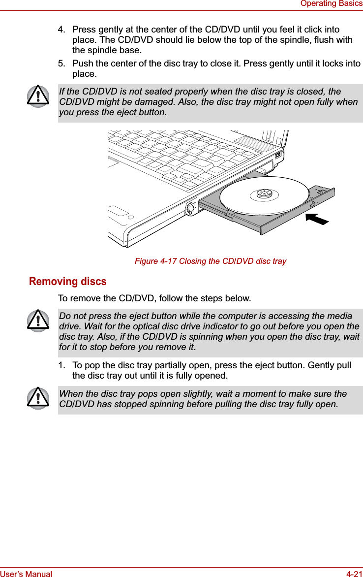 User’s Manual 4-21Operating Basics4. Press gently at the center of the CD/DVD until you feel it click into place. The CD/DVD should lie below the top of the spindle, flush with the spindle base.5. Push the center of the disc tray to close it. Press gently until it locks into place. Figure 4-17 Closing the CD/DVD disc trayRemoving discsTo remove the CD/DVD, follow the steps below.1. To pop the disc tray partially open, press the eject button. Gently pull the disc tray out until it is fully opened.If the CD/DVD is not seated properly when the disc tray is closed, the CD/DVD might be damaged. Also, the disc tray might not open fully when you press the eject button.Do not press the eject button while the computer is accessing the media drive. Wait for the optical disc drive indicator to go out before you open the disc tray. Also, if the CD/DVD is spinning when you open the disc tray, wait for it to stop before you remove it.When the disc tray pops open slightly, wait a moment to make sure the CD/DVD has stopped spinning before pulling the disc tray fully open.