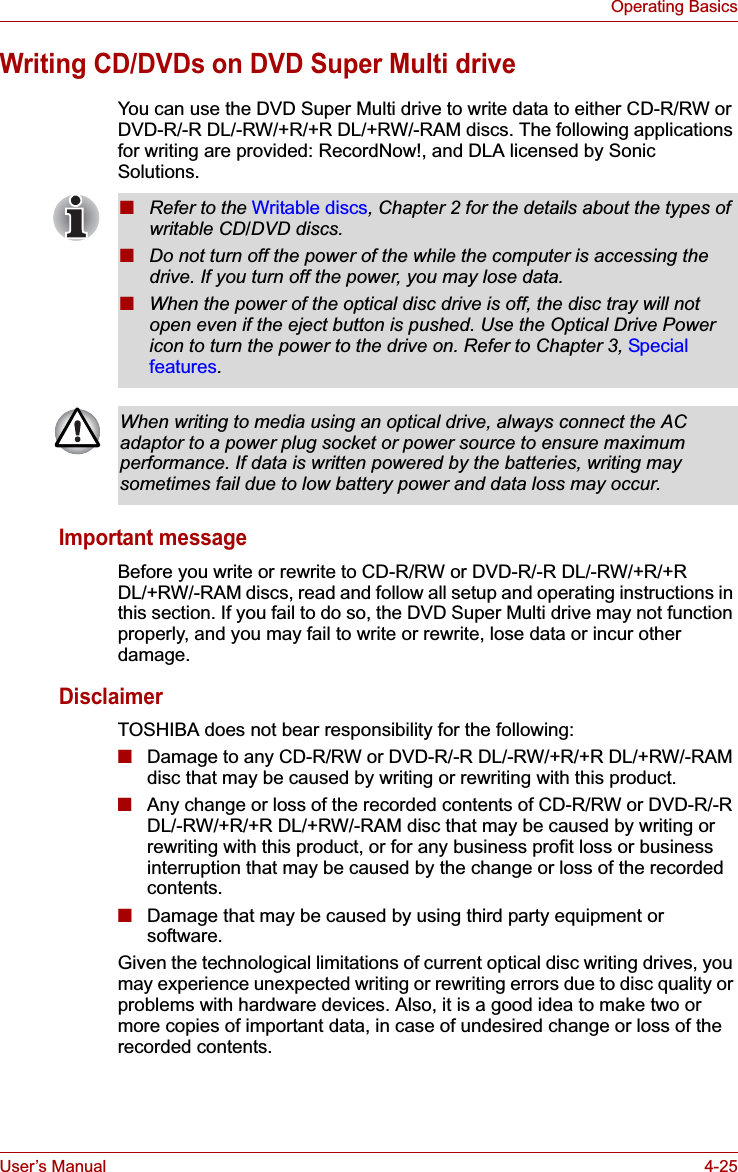 User’s Manual 4-25Operating BasicsWriting CD/DVDs on DVD Super Multi driveYou can use the DVD Super Multi drive to write data to either CD-R/RW or DVD-R/-R DL/-RW/+R/+R DL/+RW/-RAM discs. The following applicationsfor writing are provided: RecordNow!, and DLA licensed by Sonic Solutions.Important messageBefore you write or rewrite to CD-R/RW or DVD-R/-R DL/-RW/+R/+R DL/+RW/-RAM discs, read and follow all setup and operating instructions in this section. If you fail to do so, the DVD Super Multi drive may not function properly, and you may fail to write or rewrite, lose data or incur other damage.DisclaimerTOSHIBA does not bear responsibility for the following:■Damage to any CD-R/RW or DVD-R/-R DL/-RW/+R/+R DL/+RW/-RAM disc that may be caused by writing or rewriting with this product.■Any change or loss of the recorded contents of CD-R/RW or DVD-R/-R DL/-RW/+R/+R DL/+RW/-RAM disc that may be caused by writing or rewriting with this product, or for any business profit loss or business interruption that may be caused by the change or loss of the recorded contents.■Damage that may be caused by using third party equipment or software.Given the technological limitations of current optical disc writing drives, you may experience unexpected writing or rewriting errors due to disc quality or problems with hardware devices. Also, it is a good idea to make two or more copies of important data, in case of undesired change or loss of the recorded contents.■Refer to the Writable discs, Chapter 2 for the details about the types of writable CD/DVD discs.■Do not turn off the power of the while the computer is accessing the drive. If you turn off the power, you may lose data.■When the power of the optical disc drive is off, the disc tray will not open even if the eject button is pushed. Use the Optical Drive Power icon to turn the power to the drive on. Refer to Chapter 3, Special features.When writing to media using an optical drive, always connect the AC adaptor to a power plug socket or power source to ensure maximum performance. If data is written powered by the batteries, writing may sometimes fail due to low battery power and data loss may occur.