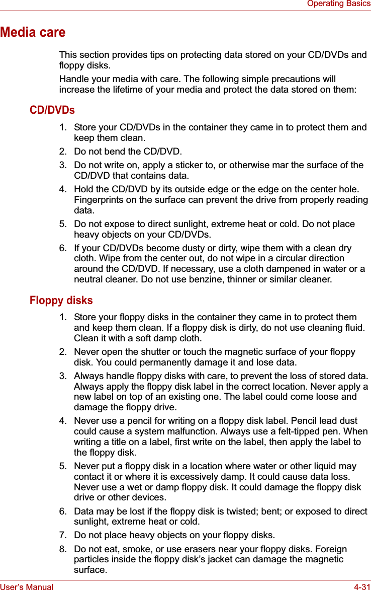 User’s Manual 4-31Operating BasicsMedia careThis section provides tips on protecting data stored on your CD/DVDs and floppy disks.Handle your media with care. The following simple precautions will increase the lifetime of your media and protect the data stored on them:CD/DVDs1. Store your CD/DVDs in the container they came in to protect them and keep them clean.2. Do not bend the CD/DVD.3. Do not write on, apply a sticker to, or otherwise mar the surface of the CD/DVD that contains data.4. Hold the CD/DVD by its outside edge or the edge on the center hole. Fingerprints on the surface can prevent the drive from properly reading data.5. Do not expose to direct sunlight, extreme heat or cold. Do not place heavy objects on your CD/DVDs.6. If your CD/DVDs become dusty or dirty, wipe them with a clean dry cloth. Wipe from the center out, do not wipe in a circular direction around the CD/DVD. If necessary, use a cloth dampened in water or a neutral cleaner. Do not use benzine, thinner or similar cleaner.Floppy disks1. Store your floppy disks in the container they came in to protect them and keep them clean. If a floppy disk is dirty, do not use cleaning fluid. Clean it with a soft damp cloth.2. Never open the shutter or touch the magnetic surface of your floppy disk. You could permanently damage it and lose data.3. Always handle floppy disks with care, to prevent the loss of stored data. Always apply the floppy disk label in the correct location. Never apply a new label on top of an existing one. The label could come loose and damage the floppy drive.4. Never use a pencil for writing on a floppy disk label. Pencil lead dust could cause a system malfunction. Always use a felt-tipped pen. When writing a title on a label, first write on the label, then apply the label to the floppy disk.5. Never put a floppy disk in a location where water or other liquid may contact it or where it is excessively damp. It could cause data loss. Never use a wet or damp floppy disk. It could damage the floppy disk drive or other devices.6. Data may be lost if the floppy disk is twisted; bent; or exposed to direct sunlight, extreme heat or cold.7. Do not place heavy objects on your floppy disks.8. Do not eat, smoke, or use erasers near your floppy disks. Foreign particles inside the floppy disk’s jacket can damage the magnetic surface.