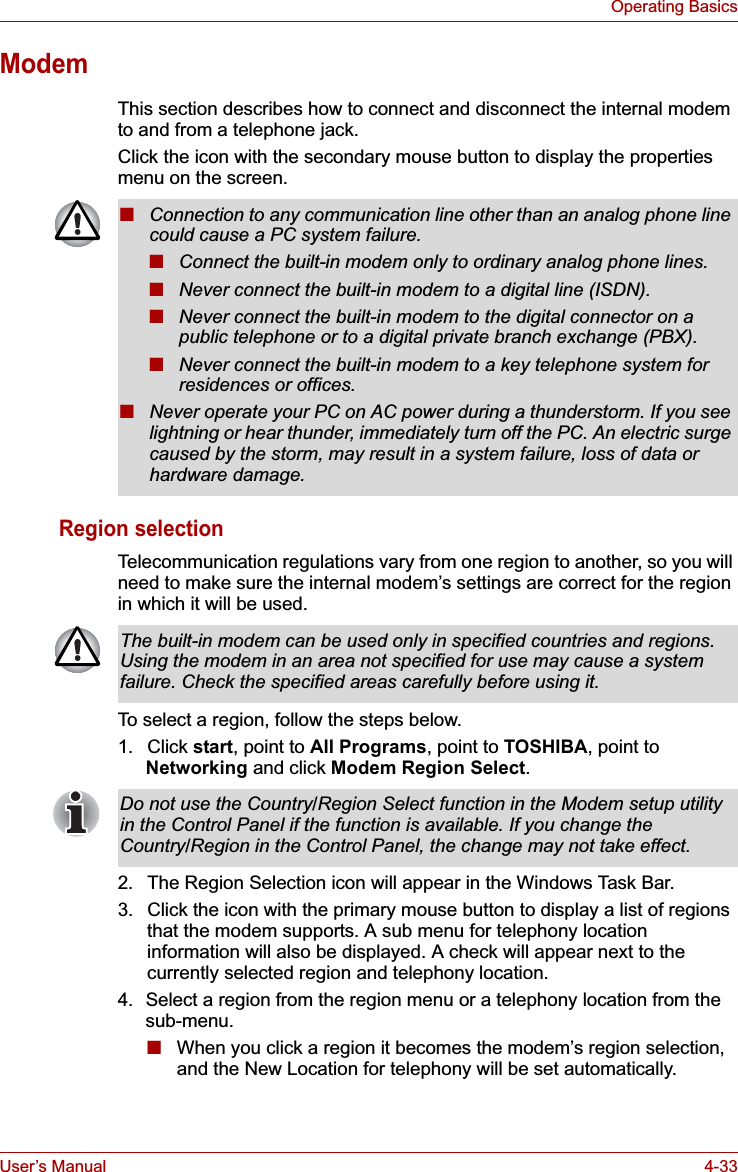 User’s Manual 4-33Operating BasicsModemThis section describes how to connect and disconnect the internal modem to and from a telephone jack.Click the icon with the secondary mouse button to display the properties menu on the screen.Region selectionTelecommunication regulations vary from one region to another, so you will need to make sure the internal modem’s settings are correct for the region in which it will be used.To select a region, follow the steps below.1. Click start, point to All Programs, point to TOSHIBA, point toNetworking and click Modem Region Select.2. The Region Selection icon will appear in the Windows Task Bar.3. Click the icon with the primary mouse button to display a list of regions that the modem supports. A sub menu for telephony location information will also be displayed. A check will appear next to the currently selected region and telephony location.4. Select a region from the region menu or a telephony location from the sub-menu. ■When you click a region it becomes the modem’s region selection, and the New Location for telephony will be set automatically.■Connection to any communication line other than an analog phone line could cause a PC system failure.■Connect the built-in modem only to ordinary analog phone lines.■Never connect the built-in modem to a digital line (ISDN).■Never connect the built-in modem to the digital connector on a public telephone or to a digital private branch exchange (PBX).■Never connect the built-in modem to a key telephone system for residences or offices. ■Never operate your PC on AC power during a thunderstorm. If you see lightning or hear thunder, immediately turn off the PC. An electric surge caused by the storm, may result in a system failure, loss of data or hardware damage.The built-in modem can be used only in specified countries and regions. Using the modem in an area not specified for use may cause a system failure. Check the specified areas carefully before using it.Do not use the Country/Region Select function in the Modem setup utility in the Control Panel if the function is available. If you change the Country/Region in the Control Panel, the change may not take effect.