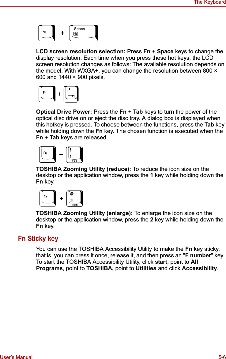 User’s Manual 5-6The KeyboardLCD screen resolution selection: Press Fn +Space keys to change the display resolution. Each time when you press these hot keys, the LCD screen resolution changes as follows: The available resolution depends on the model. With WXGA+, you can change the resolution between 800 × 600 and 1440 × 900 pixels.Optical Drive Power: Press the Fn +Tab keys to turn the power of the optical disc drive on or eject the disc tray. A dialog box is displayed when this hotkey is pressed. To choose between the functions, press the Tab key while holding down the Fn key. The chosen function is executed when the Fn +Tab keys are released.TOSHIBA Zooming Utility (reduce): To reduce the icon size on the desktop or the application window, press the 1 key while holding down theFn key.TOSHIBA Zooming Utility (enlarge): To enlarge the icon size on the desktop or the application window, press the 2key while holding down the Fn key.Fn Sticky keyYou can use the TOSHIBA Accessibility Utility to make the Fn key sticky, that is, you can press it once, release it, and then press an &quot;F number&quot; key. To start the TOSHIBA Accessibility Utility, click start, point to AllPrograms, point to TOSHIBA, point to Utilities and click Accessibility.